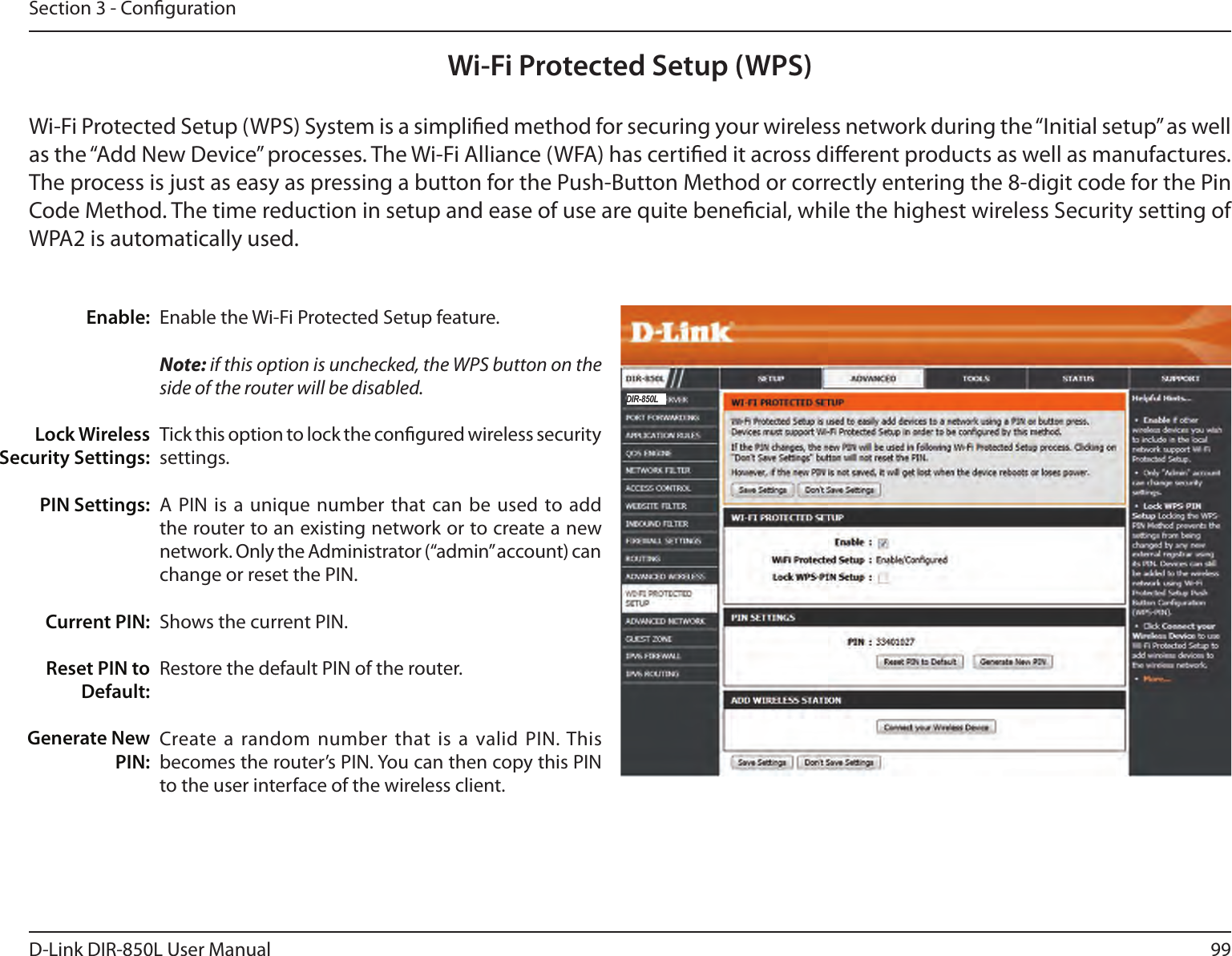 99D-Link DIR-850L User ManualSection 3 - CongurationWi-Fi Protected Setup (WPS)Enable the Wi-Fi Protected Setup feature. Note: if this option is unchecked, the WPS button on the side of the router will be disabled.Tick this option to lock the congured wireless security settings.A PIN  is a  unique number that can be  used to  add the router to an existing network or to create a new network. Only the Administrator (“admin” account) can change or reset the PIN. Shows the current PIN. Restore the default PIN of the router. Create a random number that is a  valid PIN. This becomes the router’s PIN. You can then copy this PIN to the user interface of the wireless client.Enable:Lock Wireless Security Settings:PIN Settings:Current PIN:Reset PIN to Default:Generate New PIN:Wi-Fi Protected Setup (WPS) System is a simplied method for securing your wireless network during the “Initial setup” as well as the “Add New Device” processes. The Wi-Fi Alliance (WFA) has certied it across dierent products as well as manufactures. The process is just as easy as pressing a button for the Push-Button Method or correctly entering the 8-digit code for the Pin Code Method. The time reduction in setup and ease of use are quite benecial, while the highest wireless Security setting of WPA2 is automatically used.DIR-850L