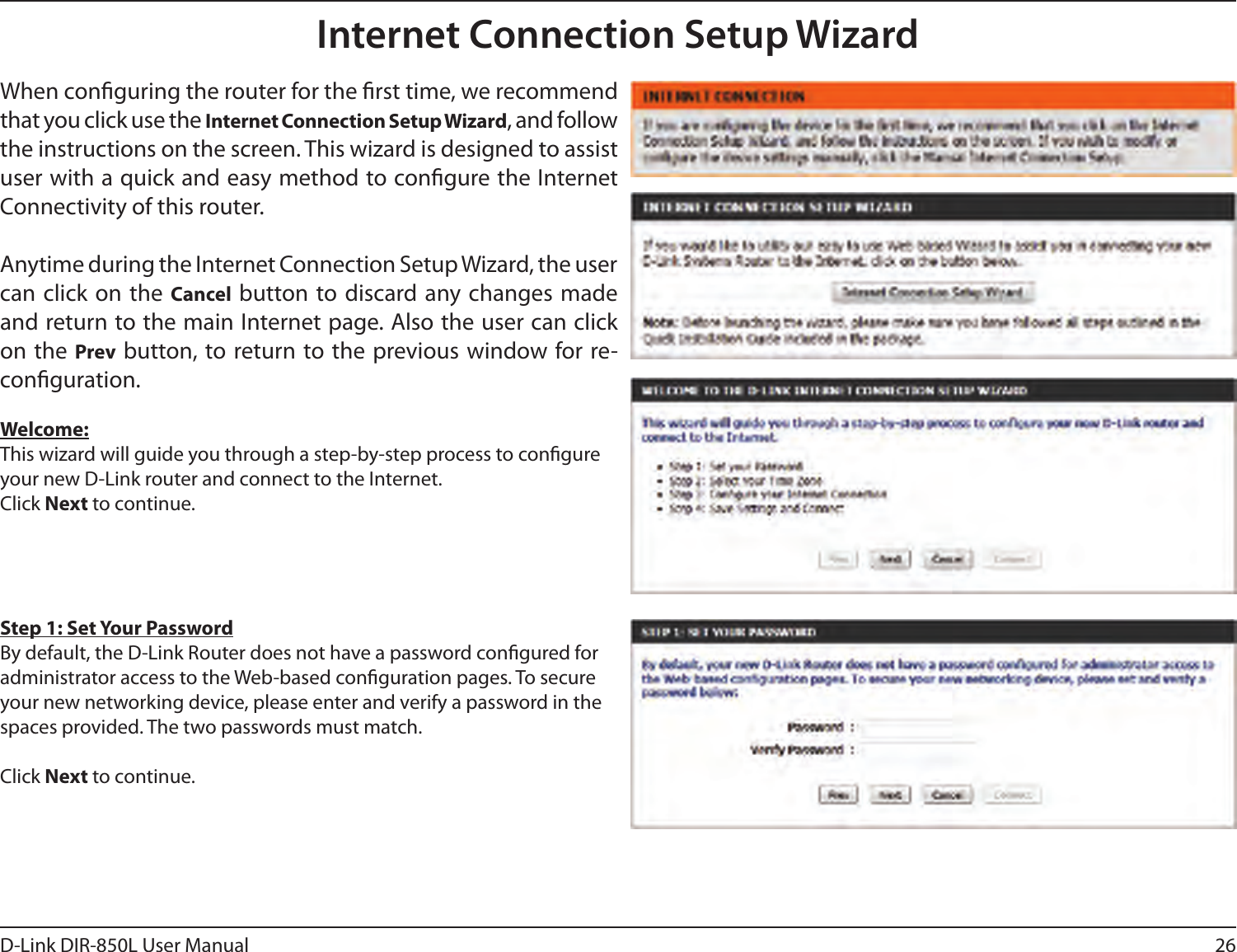 26D-Link DIR-850L User ManualInternet Connection Setup WizardWhen conguring the router for the rst time, we recommend that you click use the Internet Connection Setup Wizard, and follow the instructions on the screen. This wizard is designed to assist user with a quick and easy method to congure the Internet Connectivity of this router.Anytime during the Internet Connection Setup Wizard, the user can click on  the Cancel button to discard any changes made and return to the main Internet page. Also the user can click on the Prev button, to return to the previous window for re-conguration.Welcome:This wizard will guide you through a step-by-step process to congure your new D-Link router and connect to the Internet. Click Next to continue.Step 1: Set Your PasswordBy default, the D-Link Router does not have a password congured for administrator access to the Web-based conguration pages. To secure your new networking device, please enter and verify a password in the spaces provided. The two passwords must match.Click Next to continue.