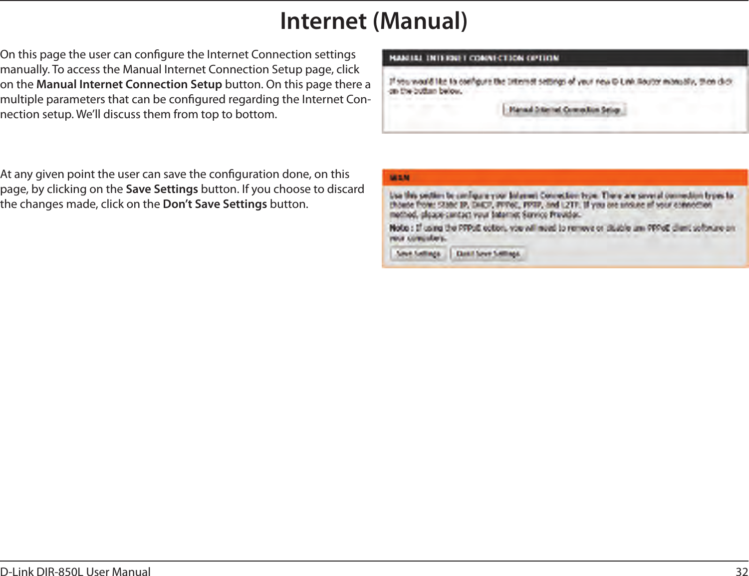 32D-Link DIR-850L User ManualInternet (Manual)On this page the user can congure the Internet Connection settings manually. To access the Manual Internet Connection Setup page, click on the Manual Internet Connection Setup button. On this page there a multiple parameters that can be congured regarding the Internet Con-nection setup. We’ll discuss them from top to bottom.At any given point the user can save the conguration done, on this page, by clicking on the Save Settings button. If you choose to discard the changes made, click on the Don’t Save Settings button.