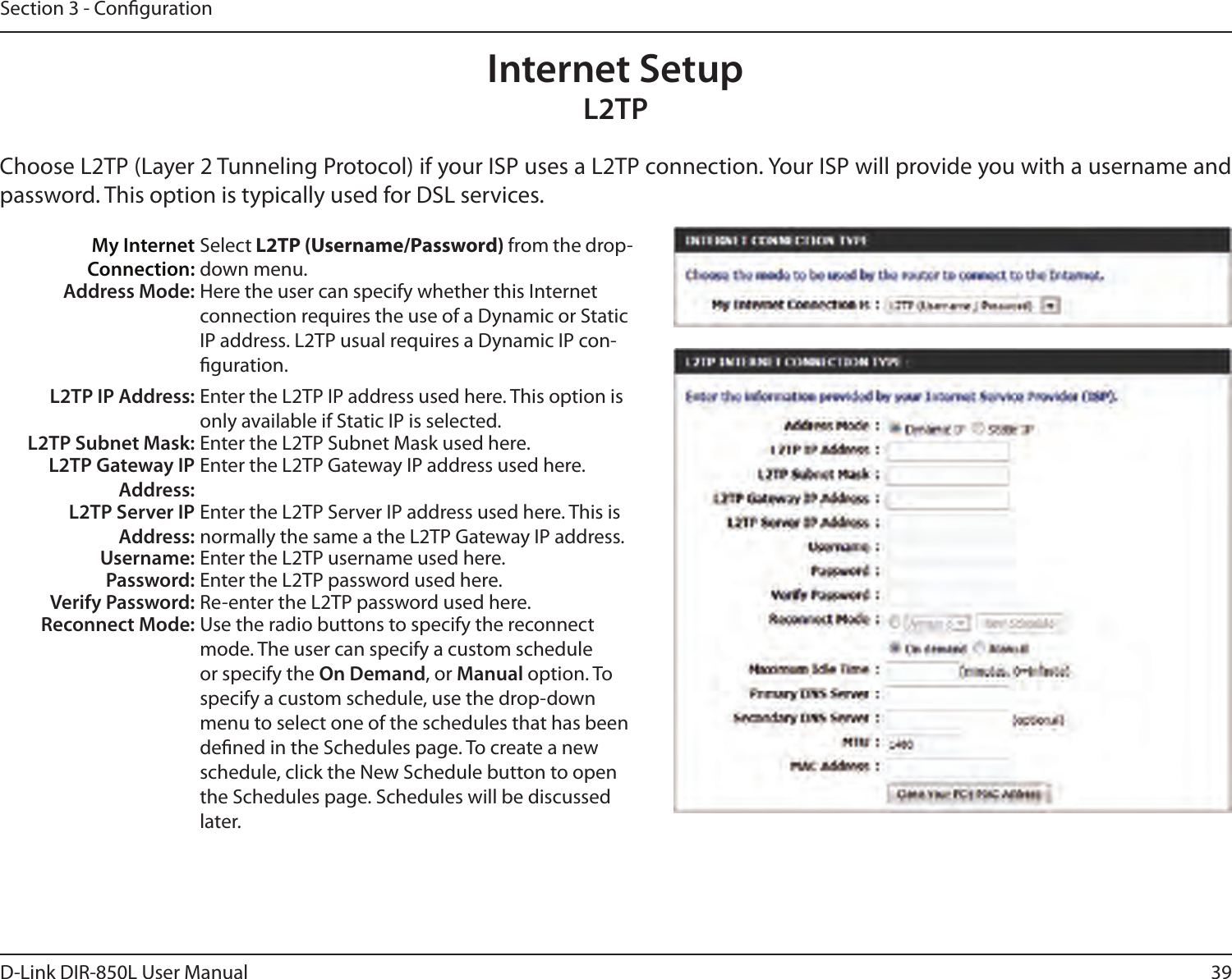 39D-Link DIR-850L User ManualSection 3 - CongurationInternet SetupL2TPChoose L2TP (Layer 2 Tunneling Protocol) if your ISP uses a L2TP connection. Your ISP will provide you with a username and password. This option is typically used for DSL services. My Internet Connection:Select L2TP (Username/Password) from the drop-down menu.Address Mode: Here the user can specify whether this Internet connection requires the use of a Dynamic or Static IP address. L2TP usual requires a Dynamic IP con-guration.L2TP IP Address: Enter the L2TP IP address used here. This option is only available if Static IP is selected.L2TP Subnet Mask: Enter the L2TP Subnet Mask used here.L2TP Gateway IP Address:Enter the L2TP Gateway IP address used here.L2TP Server IP Address:Enter the L2TP Server IP address used here. This is normally the same a the L2TP Gateway IP address.Username: Enter the L2TP username used here.Password: Enter the L2TP password used here.Verify Password: Re-enter the L2TP password used here.Reconnect Mode: Use the radio buttons to specify the reconnect mode. The user can specify a custom schedule or specify the On Demand, or Manual option. To specify a custom schedule, use the drop-down menu to select one of the schedules that has been dened in the Schedules page. To create a new schedule, click the New Schedule button to open the Schedules page. Schedules will be discussed later.