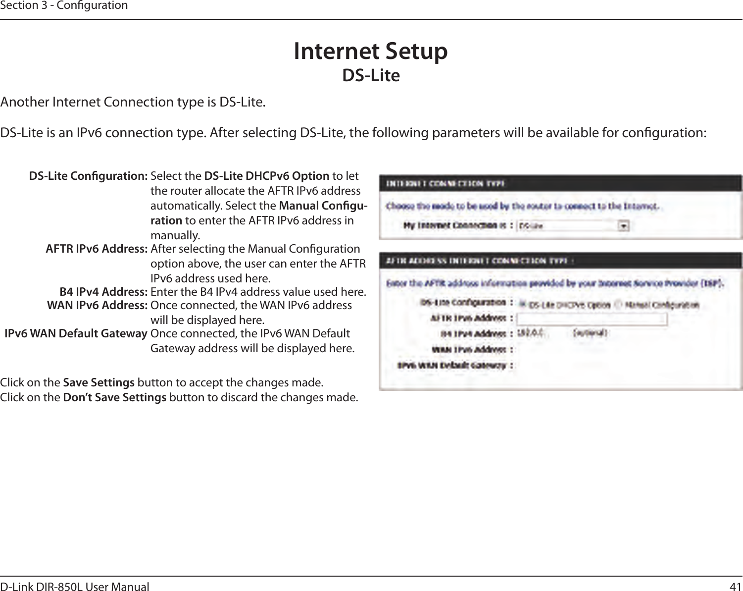 41D-Link DIR-850L User ManualSection 3 - CongurationInternet SetupDS-LiteAnother Internet Connection type is DS-Lite.DS-Lite is an IPv6 connection type. After selecting DS-Lite, the following parameters will be available for conguration:DS-Lite Conguration: Select the DS-Lite DHCPv6 Option to let the router allocate the AFTR IPv6 address automatically. Select the Manual Congu-ration to enter the AFTR IPv6 address in manually.AFTR IPv6 Address: After selecting the Manual Conguration option above, the user can enter the AFTR IPv6 address used here.B4 IPv4 Address: Enter the B4 IPv4 address value used here.WAN IPv6 Address: Once connected, the WAN IPv6 address will be displayed here.IPv6 WAN Default Gateway Once connected, the IPv6 WAN Default Gateway address will be displayed here.Click on the Save Settings button to accept the changes made.Click on the Don’t Save Settings button to discard the changes made.