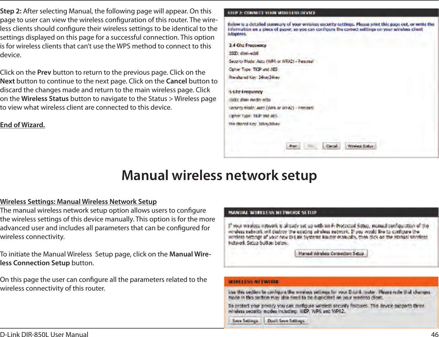 46D-Link DIR-850L User ManualStep 2: After selecting Manual, the following page will appear. On this page to user can view the wireless conguration of this router. The wire-less clients should congure their wireless settings to be identical to the settings displayed on this page for a successful connection. This option is for wireless clients that can’t use the WPS method to connect to this device.Click on the Prev button to return to the previous page. Click on the Next button to continue to the next page. Click on the Cancel button to discard the changes made and return to the main wireless page. Click on the Wireless Status button to navigate to the Status &gt; Wireless page to view what wireless client are connected to this device.End of Wizard.Wireless Settings: Manual Wireless Network SetupThe manual wireless network setup option allows users to congure the wireless settings of this device manually. This option is for the more advanced user and includes all parameters that can be congured for wireless connectivity.To initiate the Manual Wireless  Setup page, click on the Manual Wire-less Connection Setup button.On this page the user can congure all the parameters related to the wireless connectivity of this router.Manual wireless network setup