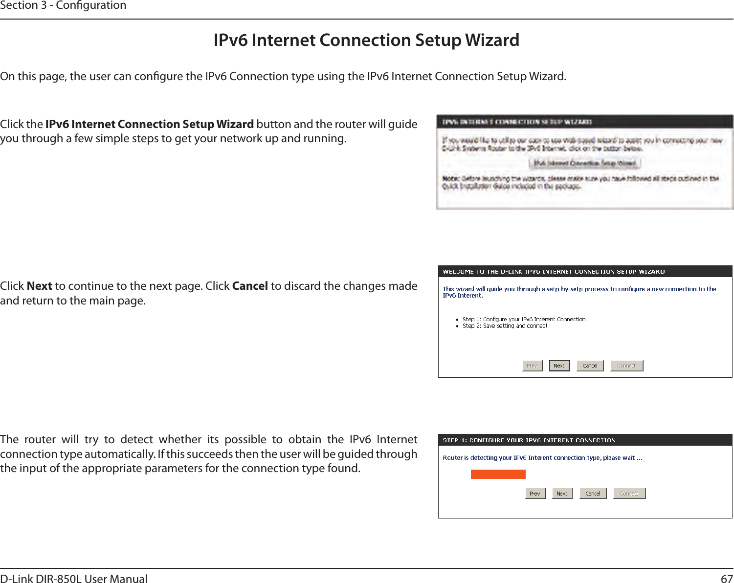 67D-Link DIR-850L User ManualSection 3 - CongurationIPv6 Internet Connection Setup WizardOn this page, the user can congure the IPv6 Connection type using the IPv6 Internet Connection Setup Wizard.Click the IPv6 Internet Connection Setup Wizard button and the router will guide you through a few simple steps to get your network up and running.Click Next to continue to the next page. Click Cancel to discard the changes made and return to the main page.The  router  will  try  to  detect  whether  its  possible  to  obtain  the  IPv6  Internet connection type automatically. If this succeeds then the user will be guided through the input of the appropriate parameters for the connection type found.