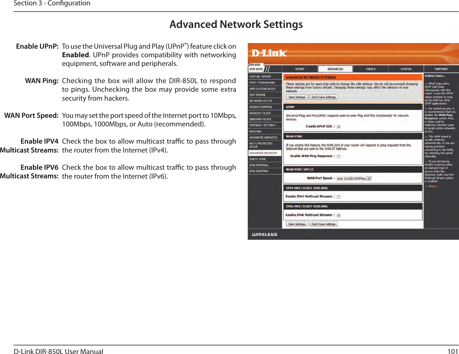 101D-Link DIR-850L User ManualSection 3 - CongurationTo use the Universal Plug and Play (UPnP™) feature click on Enabled. UPnP provides compatibility with networking equipment, software and peripherals.Checking  the box will allow the DIR-850L to respond to pings. Unchecking the  box may provide some extra security from hackers.You may set the port speed of the Internet port to 10Mbps, 100Mbps, 1000Mbps, or Auto (recommended). Check the box to allow multicast trac to pass through the router from the Internet (IPv4).Check the box to allow multicast trac to pass through the router from the Internet (IPv6).Enable UPnP:WAN Ping:WAN Port Speed:Enable IPV4 Multicast Streams:Enable IPV6 Multicast Streams:Advanced Network SettingsDIR-850L