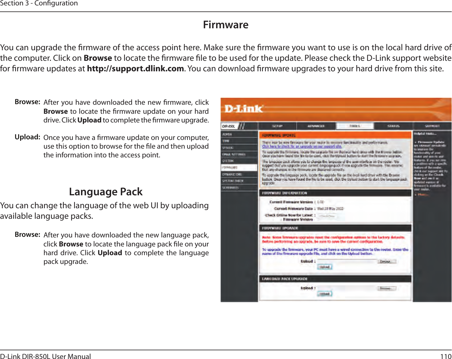 110D-Link DIR-850L User ManualSection 3 - CongurationFirmwareBrowse:Upload:After you have downloaded the new rmware, click Browse to locate the rmware update on your hard drive. Click Upload to complete the rmware upgrade.Once you have a rmware update on your computer, use this option to browse for the le and then upload the information into the access point. You can upgrade the rmware of the access point here. Make sure the rmware you want to use is on the local hard drive of the computer. Click on Browse to locate the rmware le to be used for the update. Please check the D-Link support website for rmware updates at http://support.dlink.com. You can download rmware upgrades to your hard drive from this site.After you have downloaded the new language pack, click Browse to locate the language pack le on your hard drive. Click Upload  to complete the language pack upgrade.Language PackYou can change the language of the web UI by uploading available language packs.Browse:DIR-850L