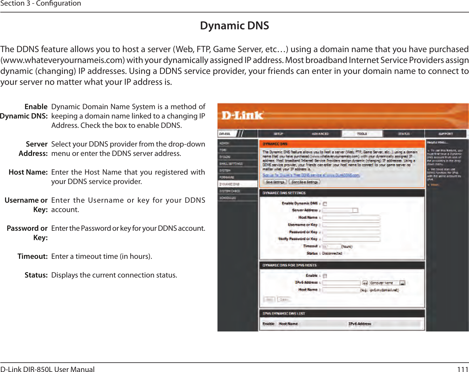 111D-Link DIR-850L User ManualSection 3 - CongurationDynamic Domain Name System is a method of keeping a domain name linked to a changing IP Address. Check the box to enable DDNS.Select your DDNS provider from the drop-down menu or enter the DDNS server address.Enter the Host Name that you registered with your DDNS service provider.Enter the Username or key for your DDNS account.Enter the Password or key for your DDNS account.Enter a timeout time (in hours).Displays the current connection status.Enable Dynamic DNS:Server Address:Host Name:Username or Key:Password or Key:Timeout:Status:Dynamic DNSThe DDNS feature allows you to host a server (Web, FTP, Game Server, etc…) using a domain name that you have purchased (www.whateveryournameis.com) with your dynamically assigned IP address. Most broadband Internet Service Providers assign dynamic (changing) IP addresses. Using a DDNS service provider, your friends can enter in your domain name to connect to your server no matter what your IP address is.DIR-850L