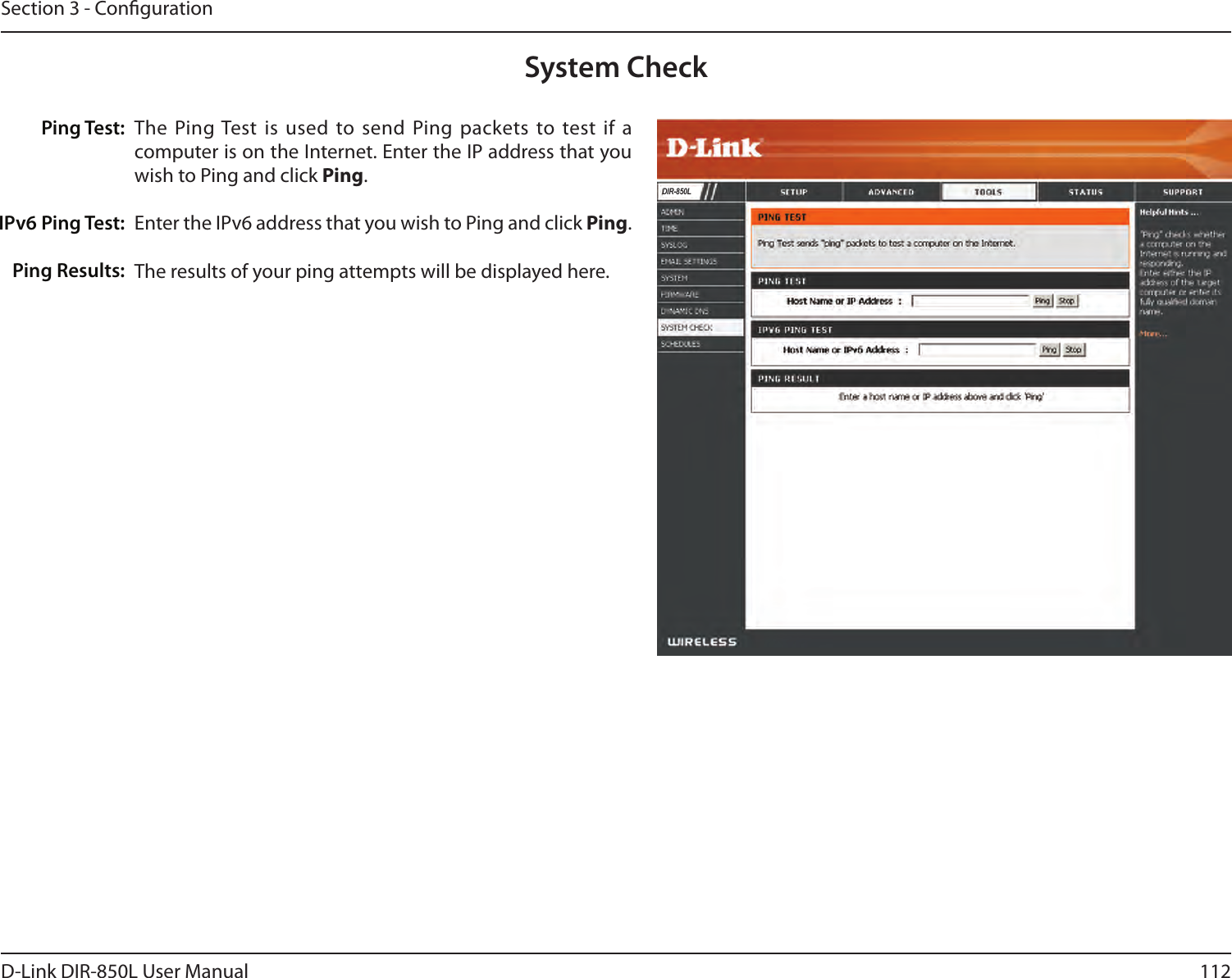 112D-Link DIR-850L User ManualSection 3 - CongurationThe Ping Test is used  to  send  Ping packets to test if a computer is on the Internet. Enter the IP address that you wish to Ping and click Ping.Enter the IPv6 address that you wish to Ping and click Ping.The results of your ping attempts will be displayed here.System CheckPing Test:IPv6 Ping Test:Ping Results:DIR-850L