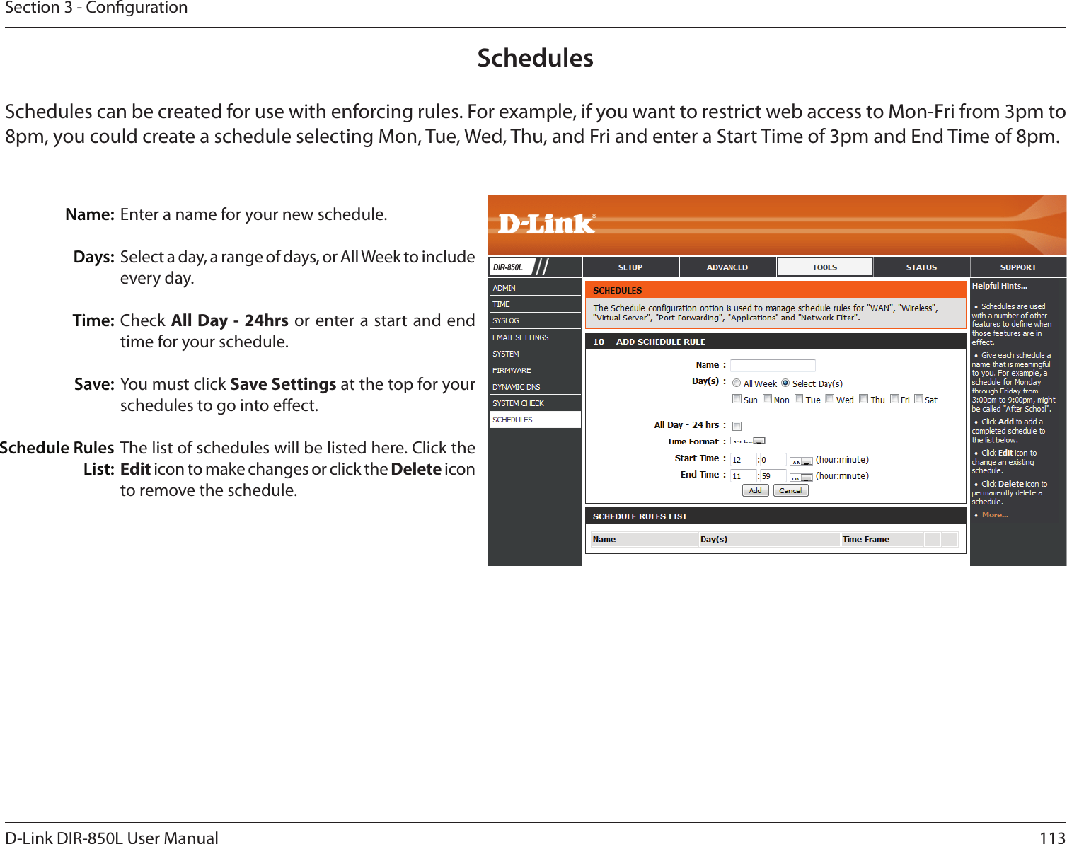 113D-Link DIR-850L User ManualSection 3 - CongurationEnter a name for your new schedule.Select a day, a range of days, or All Week to include every day.Check All Day - 24hrs or enter a start and end time for your schedule.You must click Save Settings at the top for your schedules to go into eect.The list of schedules will be listed here. Click the Edit icon to make changes or click the Delete icon to remove the schedule.Name:Days:Time:Save:Schedule Rules List:SchedulesSchedules can be created for use with enforcing rules. For example, if you want to restrict web access to Mon-Fri from 3pm to 8pm, you could create a schedule selecting Mon, Tue, Wed, Thu, and Fri and enter a Start Time of 3pm and End Time of 8pm. DIR-850L