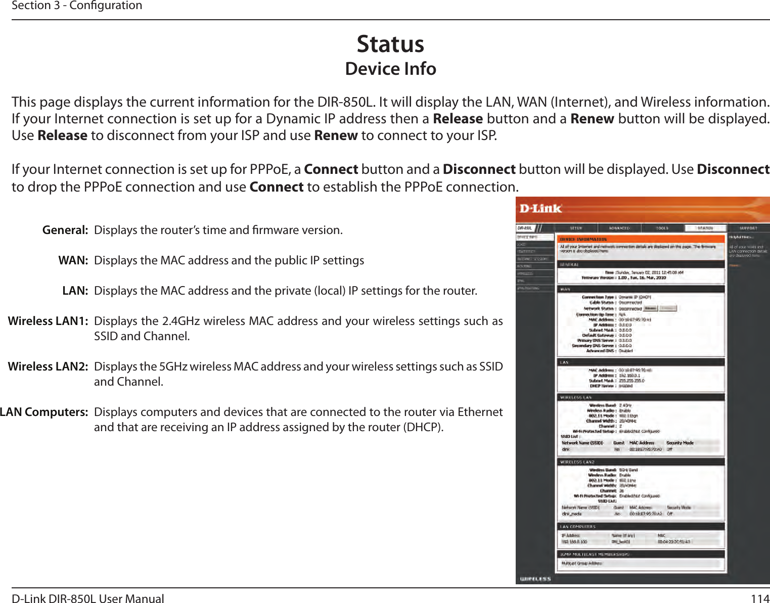 114D-Link DIR-850L User ManualSection 3 - CongurationThis page displays the current information for the DIR-850L. It will display the LAN, WAN (Internet), and Wireless information. If your Internet connection is set up for a Dynamic IP address then a Release button and a Renew button will be displayed. Use Release to disconnect from your ISP and use Renew to connect to your ISP. If your Internet connection is set up for PPPoE, a Connect button and a Disconnect button will be displayed. Use Disconnect to drop the PPPoE connection and use Connect to establish the PPPoE connection.Displays the router’s time and rmware version.Displays the MAC address and the public IP settings Displays the MAC address and the private (local) IP settings for the router.Displays the 2.4GHz wireless MAC address and your wireless settings such as SSID and Channel. Displays the 5GHz wireless MAC address and your wireless settings such as SSID and Channel. Displays computers and devices that are connected to the router via Ethernet and that are receiving an IP address assigned by the router (DHCP). General:WAN:LAN:Wireless LAN1:Wireless LAN2:LAN Computers:Device InfoStatusDIR-850L