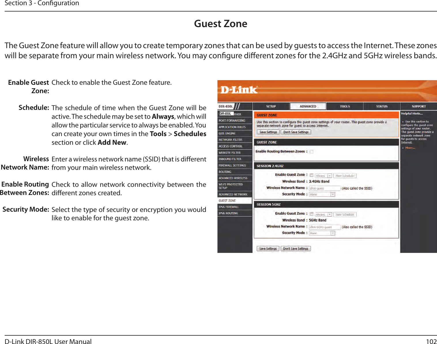 102D-Link DIR-850L User ManualSection 3 - CongurationGuest ZoneCheck to enable the Guest Zone feature. The schedule of time when the Guest Zone will be active. The schedule may be set to Always, which will allow the particular service to always be enabled. You can create your own times in the Tools &gt; Schedules section or click Add New.Enter a wireless network name (SSID) that is dierent from your main wireless network.Check to allow network connectivity between the dierent zones created. Select the type of security or encryption you would like to enable for the guest zone.  Enable Guest Zone:Schedule:Wireless Network Name:Enable Routing Between Zones:Security Mode:The Guest Zone feature will allow you to create temporary zones that can be used by guests to access the Internet. These zones will be separate from your main wireless network. You may congure dierent zones for the 2.4GHz and 5GHz wireless bands.DIR-850L