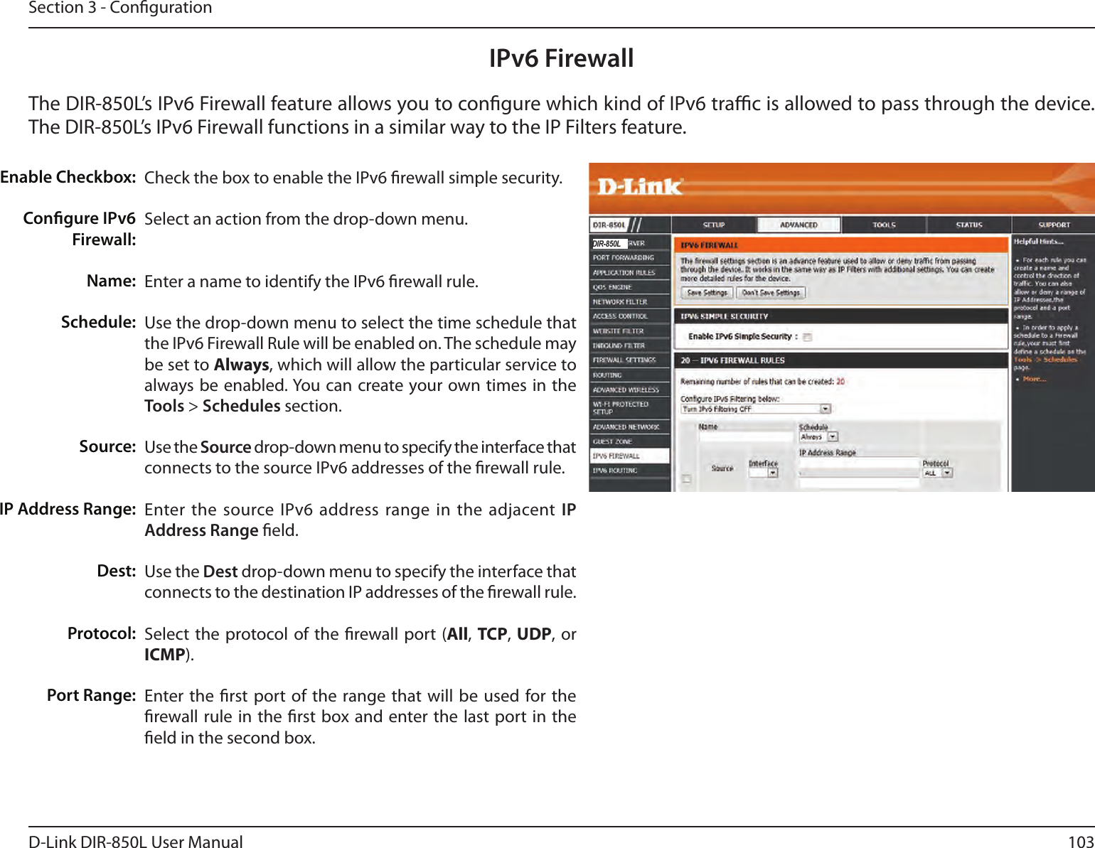 103D-Link DIR-850L User ManualSection 3 - CongurationIPv6 FirewallThe DIR-850L’s IPv6 Firewall feature allows you to congure which kind of IPv6 trac is allowed to pass through the device. The DIR-850L’s IPv6 Firewall functions in a similar way to the IP Filters feature.Check the box to enable the IPv6 rewall simple security.Select an action from the drop-down menu.Enter a name to identify the IPv6 rewall rule.Use the drop-down menu to select the time schedule that the IPv6 Firewall Rule will be enabled on. The schedule may be set to Always, which will allow the particular service to always be enabled. You can create your own times in the Tools &gt; Schedules section. Use the Source drop-down menu to specify the interface that connects to the source IPv6 addresses of the rewall rule. Enter the source IPv6 address range in the adjacent IP Address Range eld.Use the Dest drop-down menu to specify the interface that connects to the destination IP addresses of the rewall rule. Select  the protocol of the rewall port (All, TCP, UDP, or ICMP).Enter the rst port of  the  range that will be used  for the rewall rule  in the rst box and enter the last port in the eld in the second box.Enable Checkbox:Congure IPv6 Firewall:Name:Schedule:Source:IP Address Range:Dest:   Protocol:Port Range:DIR-850L