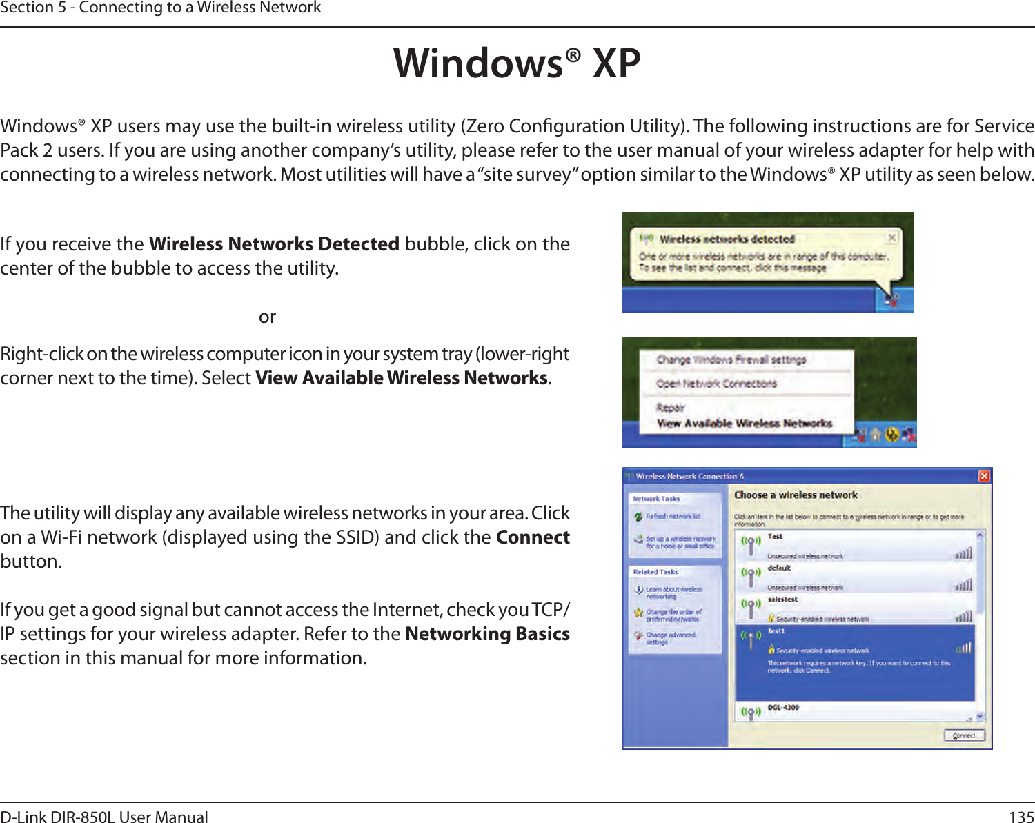 135D-Link DIR-850L User ManualSection 5 - Connecting to a Wireless NetworkWindows® XPWindows® XP users may use the built-in wireless utility (Zero Conguration Utility). The following instructions are for Service Pack 2 users. If you are using another company’s utility, please refer to the user manual of your wireless adapter for help with connecting to a wireless network. Most utilities will have a “site survey” option similar to the Windows® XP utility as seen below.Right-click on the wireless computer icon in your system tray (lower-right corner next to the time). Select View Available Wireless Networks.If you receive the Wireless Networks Detected bubble, click on the center of the bubble to access the utility.     orThe utility will display any available wireless networks in your area. Click on a Wi-Fi network (displayed using the SSID) and click the Connect button.If you get a good signal but cannot access the Internet, check you TCP/IP settings for your wireless adapter. Refer to the Networking Basics section in this manual for more information.