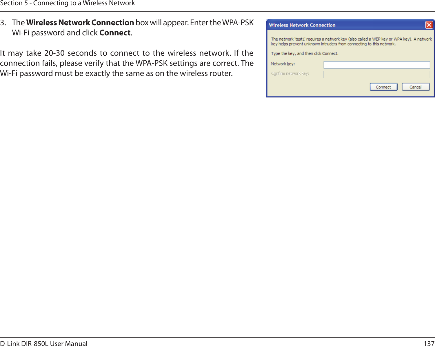137D-Link DIR-850L User ManualSection 5 - Connecting to a Wireless Network3.  The Wireless Network Connection box will appear. Enter the WPA-PSK Wi-Fi password and click Connect.It  may take 20-30 seconds to connect to the wireless network. If the connection fails, please verify that the WPA-PSK settings are correct. The Wi-Fi password must be exactly the same as on the wireless router.