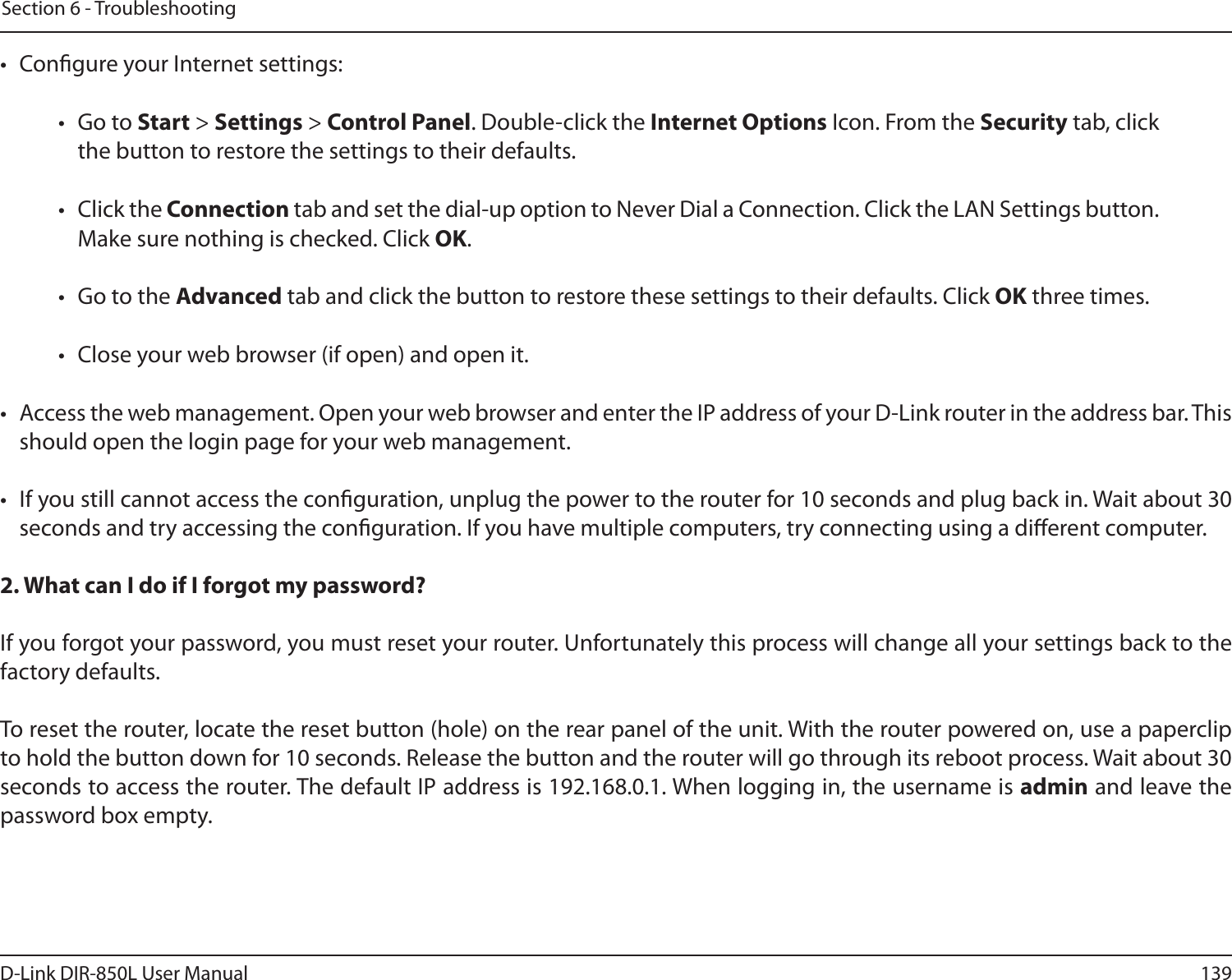 139D-Link DIR-850L User ManualSection 6 - Troubleshooting•  Congure your Internet settings:•  Go to Start &gt; Settings &gt; Control Panel. Double-click the Internet Options Icon. From the Security tab, click the button to restore the settings to their defaults.•  Click the Connection tab and set the dial-up option to Never Dial a Connection. Click the LAN Settings button. Make sure nothing is checked. Click OK. •  Go to the Advanced tab and click the button to restore these settings to their defaults. Click OK three times.•  Close your web browser (if open) and open it.•  Access the web management. Open your web browser and enter the IP address of your D-Link router in the address bar. This should open the login page for your web management. •  If you still cannot access the conguration, unplug the power to the router for 10 seconds and plug back in. Wait about 30 seconds and try accessing the conguration. If you have multiple computers, try connecting using a dierent computer.2. What can I do if I forgot my password?If you forgot your password, you must reset your router. Unfortunately this process will change all your settings back to the factory defaults.To reset the router, locate the reset button (hole) on the rear panel of the unit. With the router powered on, use a paperclip to hold the button down for 10 seconds. Release the button and the router will go through its reboot process. Wait about 30 seconds to access the router. The default IP address is 192.168.0.1. When logging in, the username is admin and leave the password box empty.