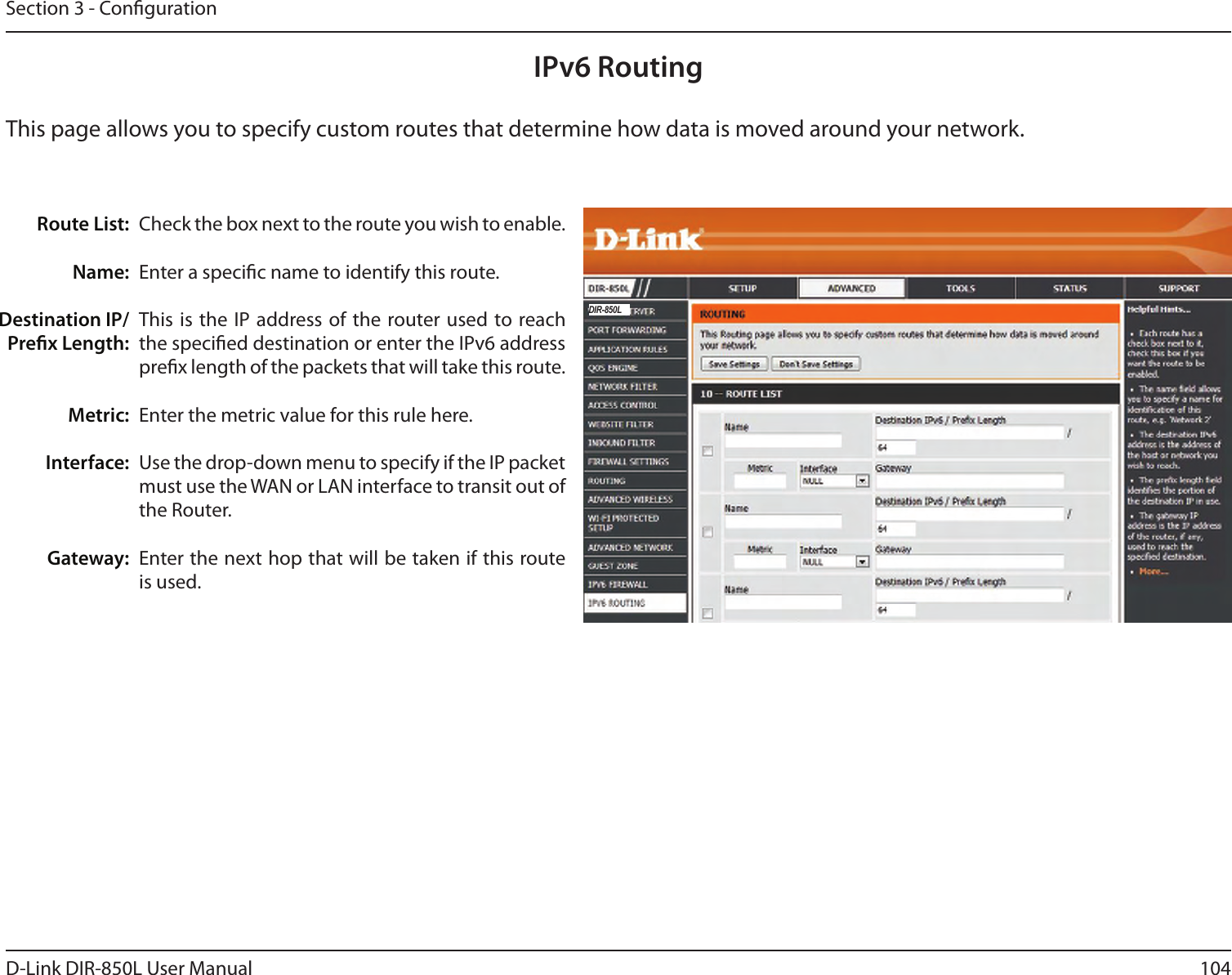 104D-Link DIR-850L User ManualSection 3 - CongurationIPv6 RoutingCheck the box next to the route you wish to enable. Enter a specic name to identify this route.This is the IP address of the  router used to reach the specied destination or enter the IPv6 address prex length of the packets that will take this route. Enter the metric value for this rule here.Use the drop-down menu to specify if the IP packet must use the WAN or LAN interface to transit out of the Router.Enter the next hop that will be taken if this route is used.Route List:Name:Destination IP/Prex Length:Metric:Interface:Gateway:This page allows you to specify custom routes that determine how data is moved around your network. DIR-850L