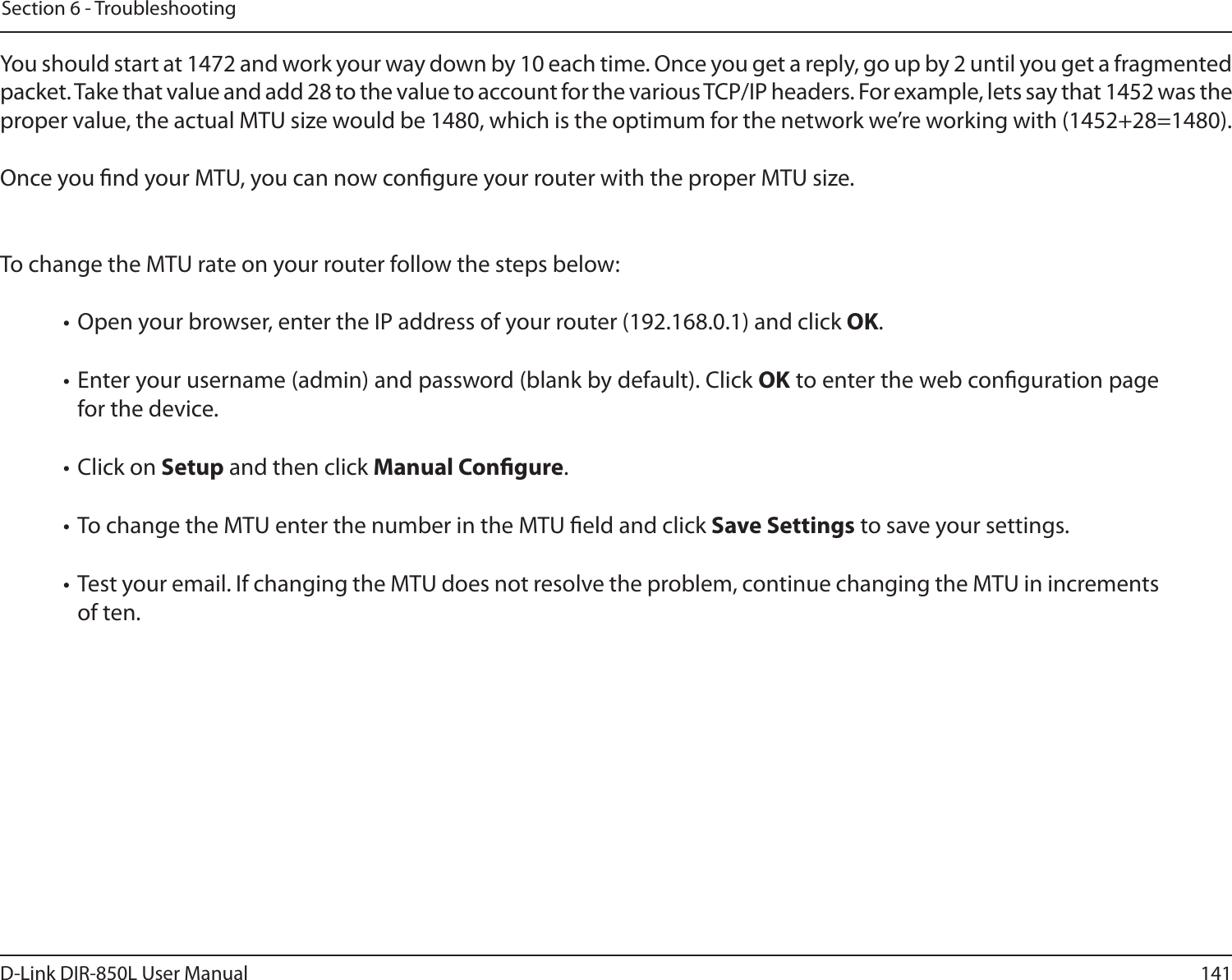 141D-Link DIR-850L User ManualSection 6 - TroubleshootingYou should start at 1472 and work your way down by 10 each time. Once you get a reply, go up by 2 until you get a fragmented packet. Take that value and add 28 to the value to account for the various TCP/IP headers. For example, lets say that 1452 was the proper value, the actual MTU size would be 1480, which is the optimum for the network we’re working with (1452+28=1480). Once you nd your MTU, you can now congure your router with the proper MTU size. To change the MTU rate on your router follow the steps below: • Open your browser, enter the IP address of your router (192.168.0.1) and click OK. • Enter your username (admin) and password (blank by default). Click OK to enter the web conguration page for the device. • Click on Setup and then click Manual Congure.  • To change the MTU enter the number in the MTU eld and click Save Settings to save your settings. • Test your email. If changing the MTU does not resolve the problem, continue changing the MTU in increments of ten.  