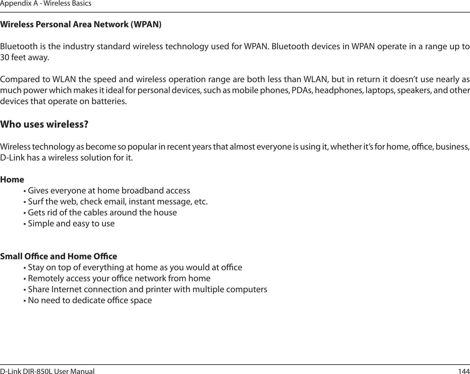 144D-Link DIR-850L User ManualAppendix A - Wireless BasicsWireless Personal Area Network (WPAN)Bluetooth is the industry standard wireless technology used for WPAN. Bluetooth devices in WPAN operate in a range up to 30 feet away.Compared to WLAN the speed and wireless operation range are both less than WLAN, but in return it doesn’t use nearly as much power which makes it ideal for personal devices, such as mobile phones, PDAs, headphones, laptops, speakers, and other devices that operate on batteries.Who uses wireless?   Wireless technology as become so popular in recent years that almost everyone is using it, whether it’s for home, oce, business, D-Link has a wireless solution for it.Home  • Gives everyone at home broadband access  • Surf the web, check email, instant message, etc.  • Gets rid of the cables around the house  • Simple and easy to use Small Oce and Home Oce  • Stay on top of everything at home as you would at oce  • Remotely access your oce network from home  • Share Internet connection and printer with multiple computers  • No need to dedicate oce space   