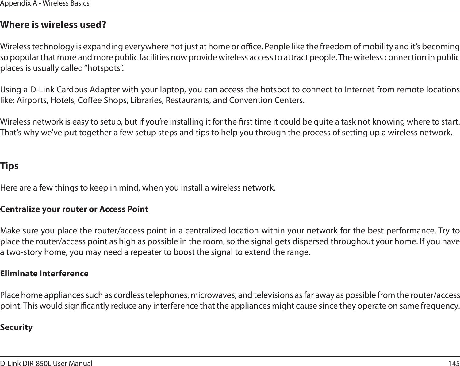 145D-Link DIR-850L User ManualAppendix A - Wireless BasicsWhere is wireless used?   Wireless technology is expanding everywhere not just at home or oce. People like the freedom of mobility and it’s becoming so popular that more and more public facilities now provide wireless access to attract people. The wireless connection in public places is usually called “hotspots”.Using a D-Link Cardbus Adapter with your laptop, you can access the hotspot to connect to Internet from remote locations like: Airports, Hotels, Coee Shops, Libraries, Restaurants, and Convention Centers.Wireless network is easy to setup, but if you’re installing it for the rst time it could be quite a task not knowing where to start. That’s why we’ve put together a few setup steps and tips to help you through the process of setting up a wireless network.TipsHere are a few things to keep in mind, when you install a wireless network.Centralize your router or Access Point  Make sure you place the router/access point in a centralized location within your network for the best performance. Try to place the router/access point as high as possible in the room, so the signal gets dispersed throughout your home. If you have a two-story home, you may need a repeater to boost the signal to extend the range.Eliminate Interference   Place home appliances such as cordless telephones, microwaves, and televisions as far away as possible from the router/access point. This would signicantly reduce any interference that the appliances might cause since they operate on same frequency.Security 