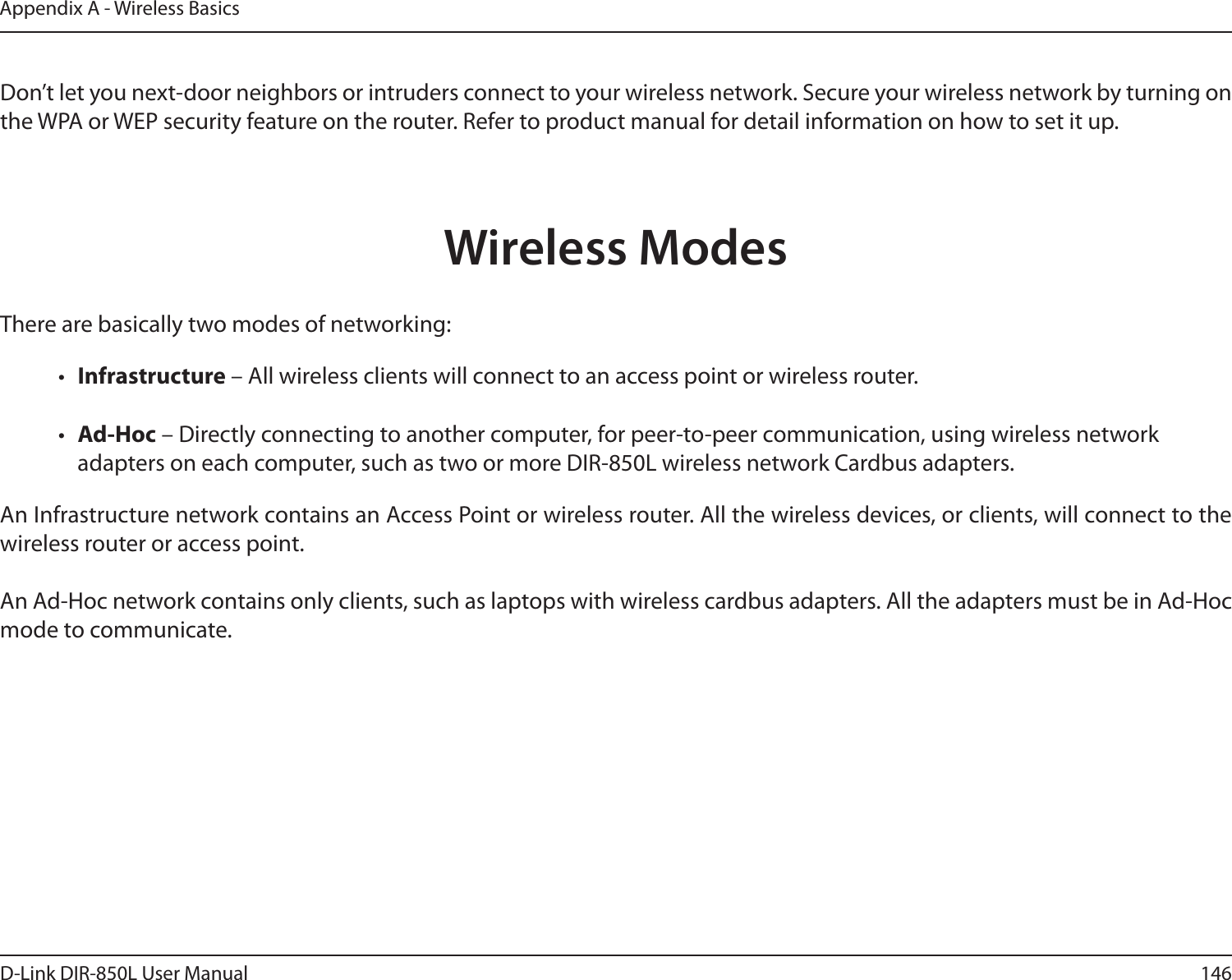 146D-Link DIR-850L User ManualAppendix A - Wireless Basics  Don’t let you next-door neighbors or intruders connect to your wireless network. Secure your wireless network by turning on the WPA or WEP security feature on the router. Refer to product manual for detail information on how to set it up.     There are basically two modes of networking: •  Infrastructure – All wireless clients will connect to an access point or wireless router.•  Ad-Hoc – Directly connecting to another computer, for peer-to-peer communication, using wireless network adapters on each computer, such as two or more DIR-850L wireless network Cardbus adapters.An Infrastructure network contains an Access Point or wireless router. All the wireless devices, or clients, will connect to the wireless router or access point. An Ad-Hoc network contains only clients, such as laptops with wireless cardbus adapters. All the adapters must be in Ad-Hoc mode to communicate.Wireless Modes