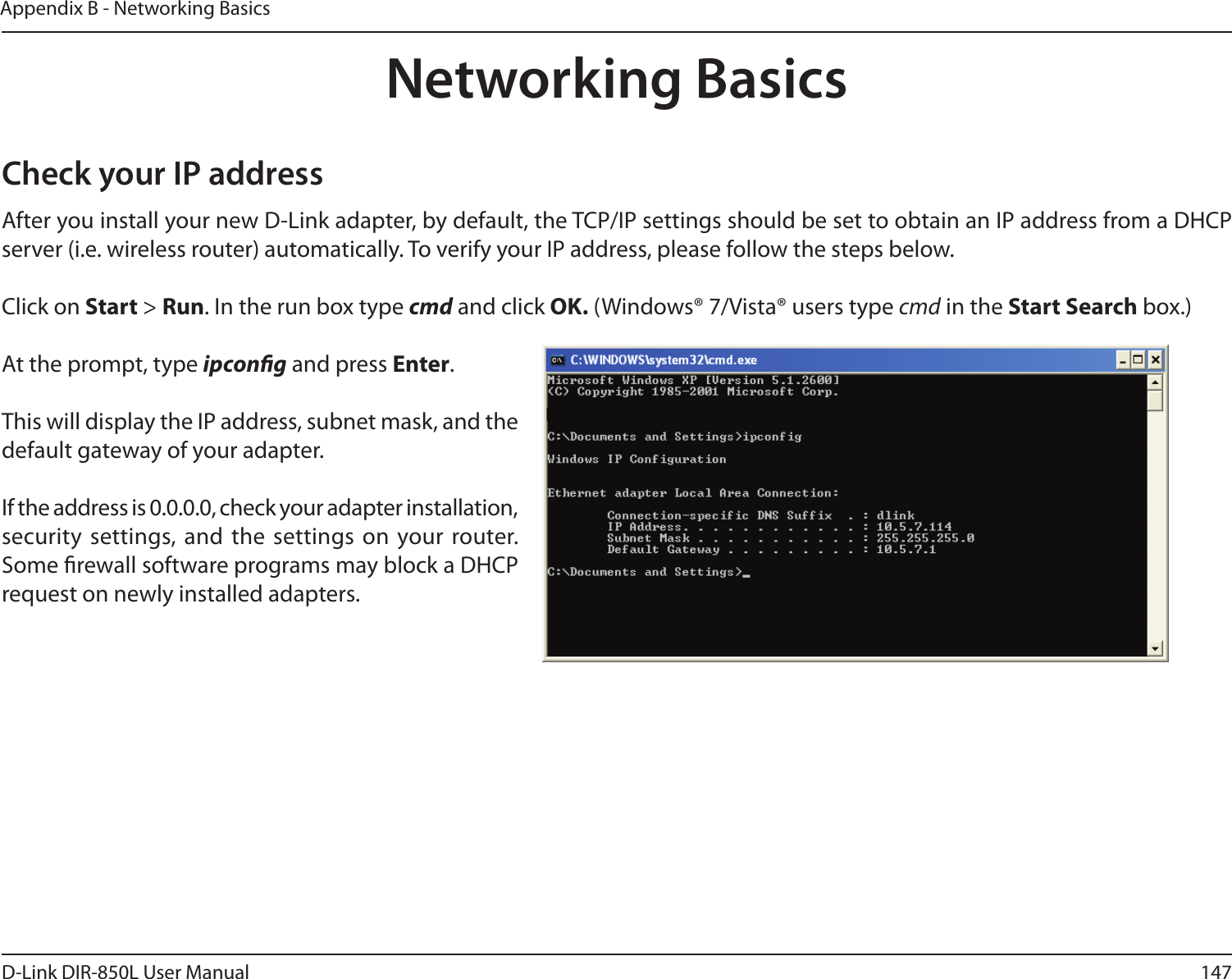 147D-Link DIR-850L User ManualAppendix B - Networking BasicsNetworking BasicsCheck your IP addressAfter you install your new D-Link adapter, by default, the TCP/IP settings should be set to obtain an IP address from a DHCP server (i.e. wireless router) automatically. To verify your IP address, please follow the steps below.Click on Start &gt; Run. In the run box type cmd and click OK. (Windows® 7/Vista® users type cmd in the Start Search box.)At the prompt, type ipcong and press Enter.This will display the IP address, subnet mask, and the default gateway of your adapter.If the address is 0.0.0.0, check your adapter installation, security  settings, and the settings on your router. Some rewall software programs may block a DHCP request on newly installed adapters. 