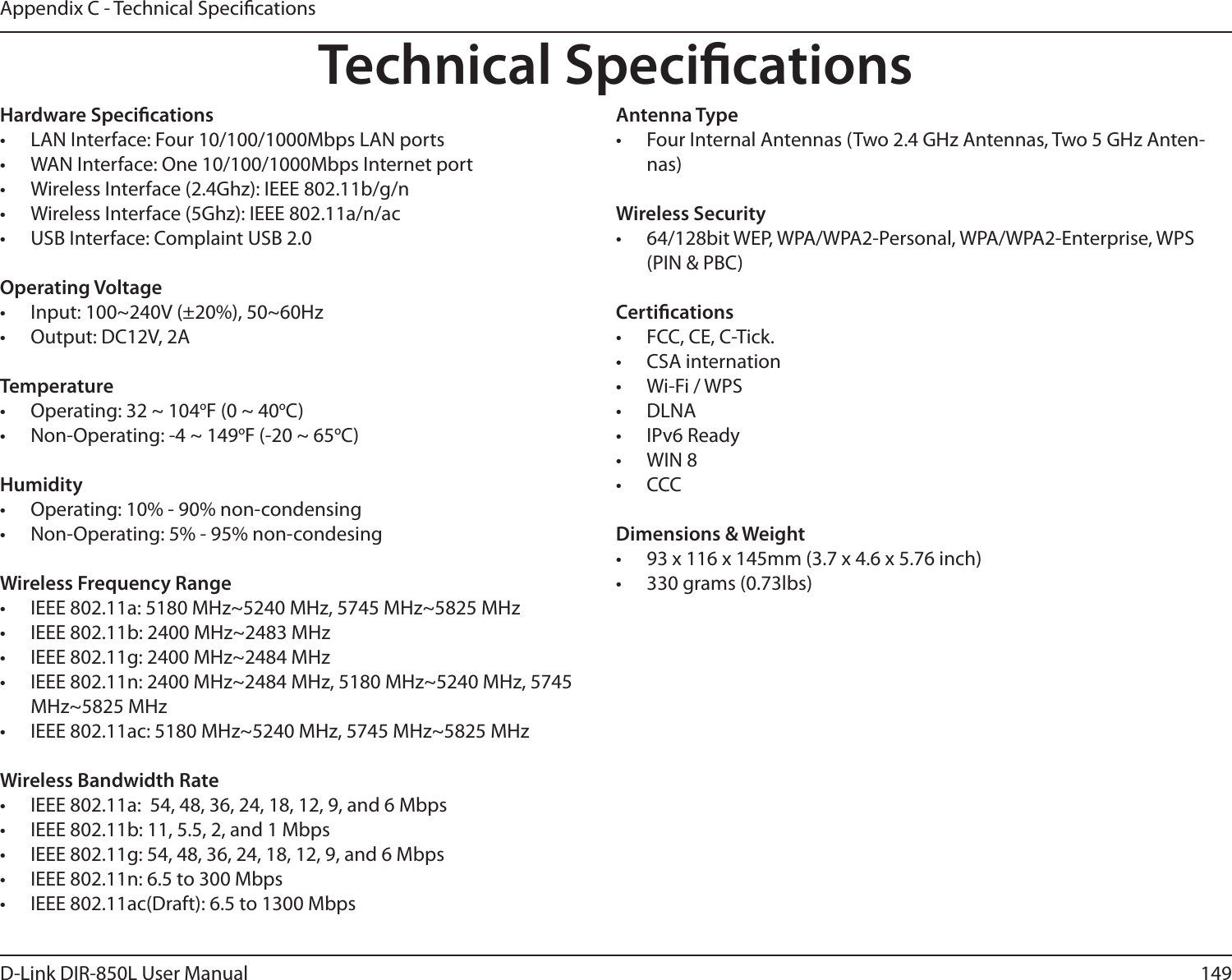 149D-Link DIR-850L User ManualAppendix C - Technical SpecicationsTechnical SpecicationsHardware Specications•  LAN Interface: Four 10/100/1000Mbps LAN ports•  WAN Interface: One 10/100/1000Mbps Internet port•  Wireless Interface (2.4Ghz): IEEE 802.11b/g/n•  Wireless Interface (5Ghz): IEEE 802.11a/n/ac•  USB Interface: Complaint USB 2.0Operating Voltage•  Input: 100~240V (±20%), 50~60Hz•  Output: DC12V, 2ATemperature•  Operating: 32 ~ 104oF (0 ~ 40oC)•  Non-Operating: -4 ~ 149oF (-20 ~ 65oC)Humidity•  Operating: 10% - 90% non-condensing•  Non-Operating: 5% - 95% non-condesingWireless Frequency Range•  IEEE 802.11a: 5180 MHz~5240 MHz, 5745 MHz~5825 MHz•  IEEE 802.11b: 2400 MHz~2483 MHz•  IEEE 802.11g: 2400 MHz~2484 MHz•  IEEE 802.11n: 2400 MHz~2484 MHz, 5180 MHz~5240 MHz, 5745 MHz~5825 MHz•  IEEE 802.11ac: 5180 MHz~5240 MHz, 5745 MHz~5825 MHzWireless Bandwidth Rate•  IEEE 802.11a:  54, 48, 36, 24, 18, 12, 9, and 6 Mbps•  IEEE 802.11b: 11, 5.5, 2, and 1 Mbps•  IEEE 802.11g: 54, 48, 36, 24, 18, 12, 9, and 6 Mbps•  IEEE 802.11n: 6.5 to 300 Mbps•  IEEE 802.11ac(Draft): 6.5 to 1300 MbpsAntenna Type•  Four Internal Antennas (Two 2.4 GHz Antennas, Two 5 GHz Anten-nas)Wireless Security•  64/128bit WEP, WPA/WPA2-Personal, WPA/WPA2-Enterprise, WPS (PIN &amp; PBC)Certications•  FCC, CE, C-Tick.•  CSA internation •  Wi-Fi / WPS •  DLNA •  IPv6 Ready •  WIN 8•  CCCDimensions &amp; Weight•  93 x 116 x 145mm (3.7 x 4.6 x 5.76 inch)•  330 grams (0.73lbs)