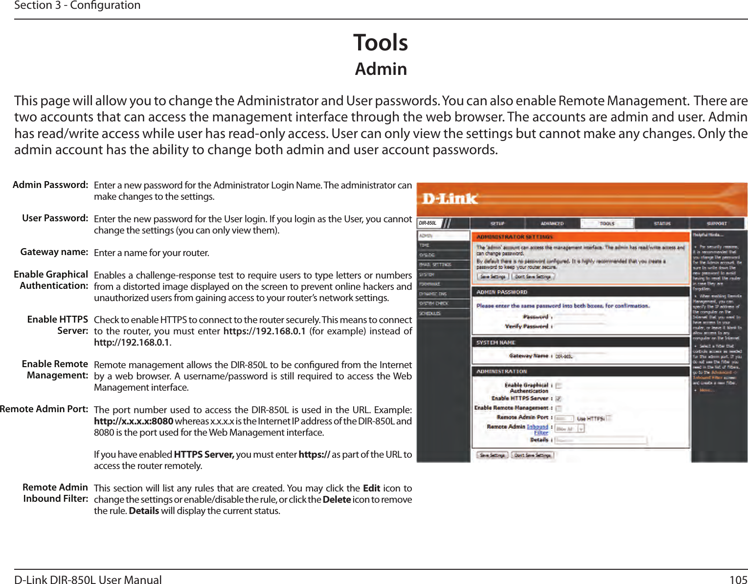 105D-Link DIR-850L User ManualSection 3 - CongurationAdminThis page will allow you to change the Administrator and User passwords. You can also enable Remote Management.  There are two accounts that can access the management interface through the web browser. The accounts are admin and user. Admin has read/write access while user has read-only access. User can only view the settings but cannot make any changes. Only the admin account has the ability to change both admin and user account passwords.ToolsEnter a new password for the Administrator Login Name. The administrator can make changes to the settings.Enter the new password for the User login. If you login as the User, you cannot change the settings (you can only view them).Enter a name for your router.Enables a challenge-response test to require users to type letters or numbers from a distorted image displayed on the screen to prevent online hackers and unauthorized users from gaining access to your router’s network settings.Check to enable HTTPS to connect to the router securely. This means to connect to the router, you must enter https://192.168.0.1 (for example) instead of http://192.168.0.1. Remote management allows the DIR-850L to be congured from the Internet by a web browser. A username/password is still required to access the Web Management interface. The port number used to access the DIR-850L is used in the URL. Example: http://x.x.x.x:8080 whereas x.x.x.x is the Internet IP address of the DIR-850L and 8080 is the port used for the Web Management interface.If you have enabled HTTPS Server, you must enter https:// as part of the URL to access the router remotely.This section will list any rules that are created. You may click the Edit icon to change the settings or enable/disable the rule, or click the Delete icon to remove the rule. Details will display the current status.Admin Password:User Password:Gateway name:Enable Graphical Authentication:Enable HTTPS Server:Enable Remote Management:Remote Admin Port:Remote Admin Inbound Filter:DIR-850L