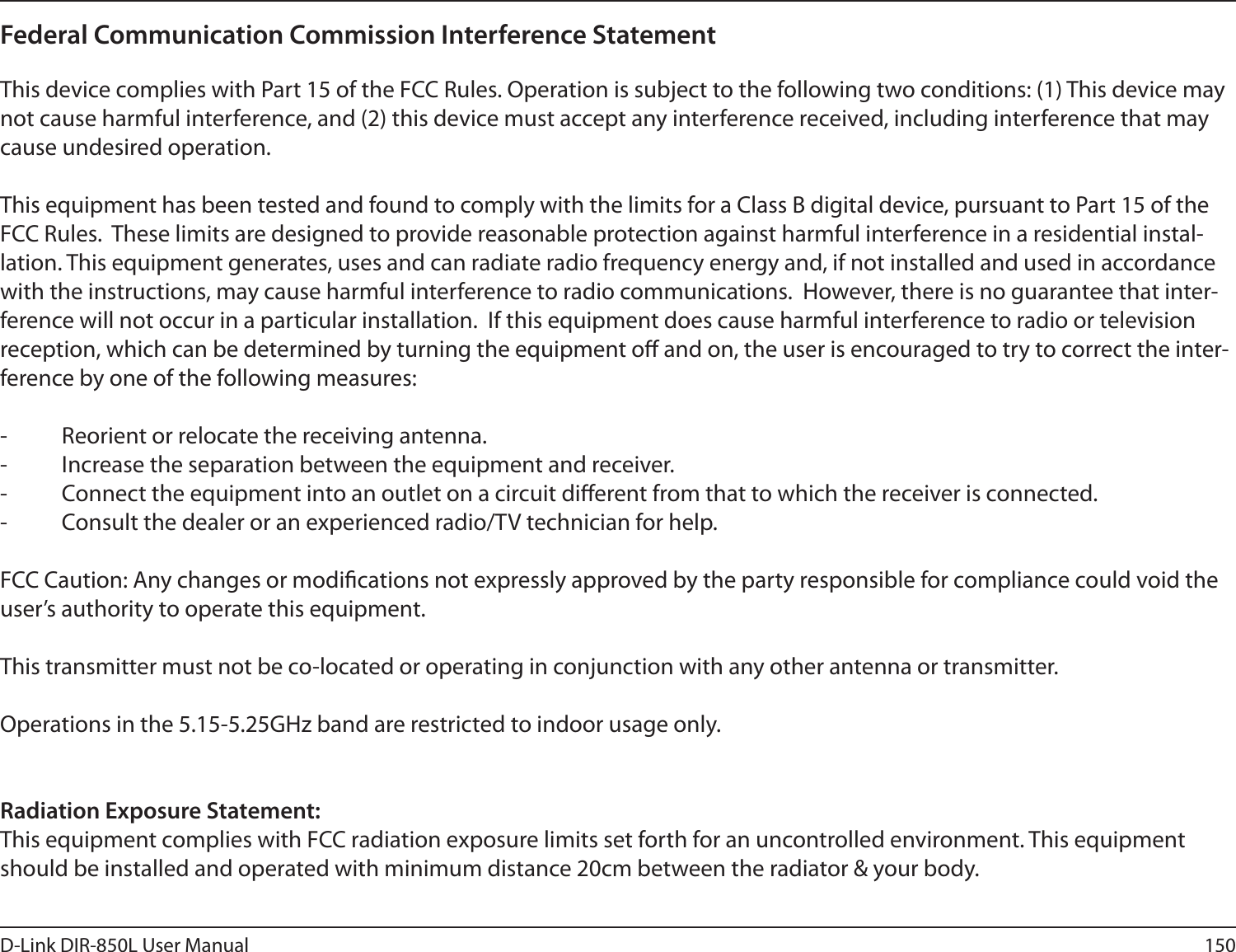 150D-Link DIR-850L User ManualFederal Communication Commission Interference Statement This device complies with Part 15 of the FCC Rules. Operation is subject to the following two conditions: (1) This device may not cause harmful interference, and (2) this device must accept any interference received, including interference that may cause undesired operation. This equipment has been tested and found to comply with the limits for a Class B digital device, pursuant to Part 15 of the FCC Rules.  These limits are designed to provide reasonable protection against harmful interference in a residential instal-lation. This equipment generates, uses and can radiate radio frequency energy and, if not installed and used in accordance with the instructions, may cause harmful interference to radio communications.  However, there is no guarantee that inter-ference will not occur in a particular installation.  If this equipment does cause harmful interference to radio or television reception, which can be determined by turning the equipment o and on, the user is encouraged to try to correct the inter-ference by one of the following measures: -  Reorient or relocate the receiving antenna.-  Increase the separation between the equipment and receiver.-  Connect the equipment into an outlet on a circuit dierent from that to which the receiver is connected.-  Consult the dealer or an experienced radio/TV technician for help. FCC Caution: Any changes or modications not expressly approved by the party responsible for compliance could void the user’s authority to operate this equipment. This transmitter must not be co-located or operating in conjunction with any other antenna or transmitter. Operations in the 5.15-5.25GHz band are restricted to indoor usage only.  Radiation Exposure Statement:This equipment complies with FCC radiation exposure limits set forth for an uncontrolled environment. This equipment should be installed and operated with minimum distance 20cm between the radiator &amp; your body.