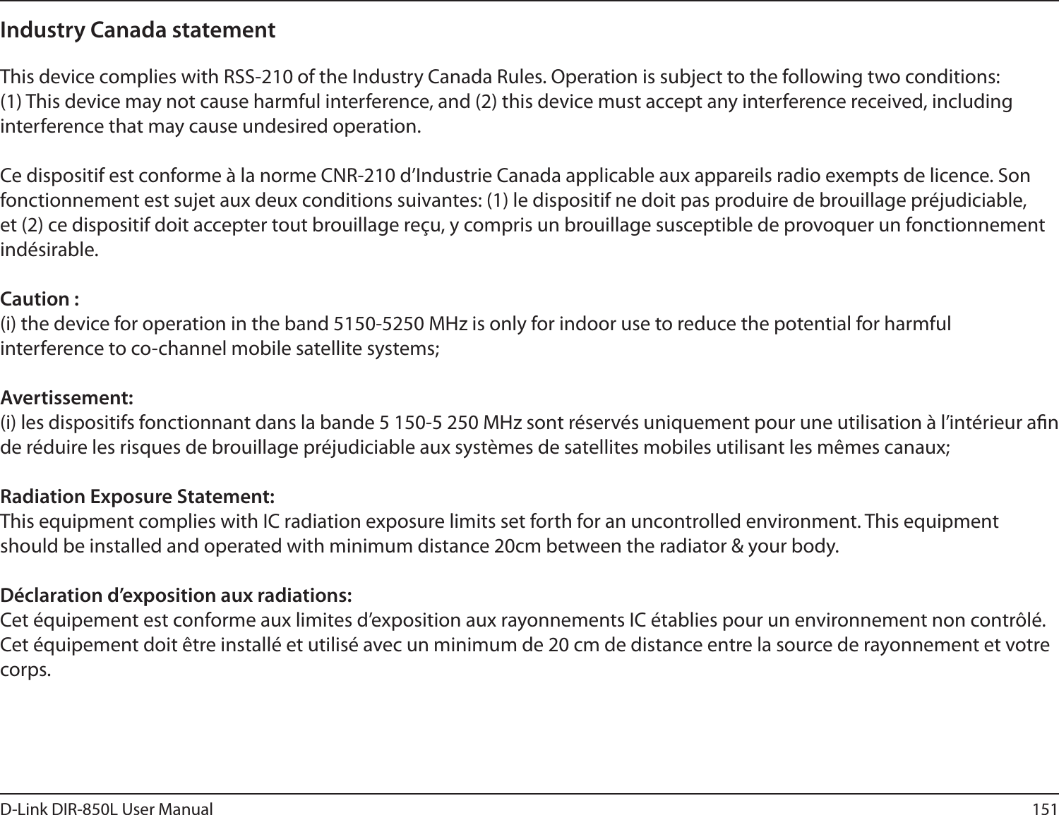 151D-Link DIR-850L User ManualIndustry Canada statement This device complies with RSS-210 of the Industry Canada Rules. Operation is subject to the following two conditions: (1) This device may not cause harmful interference, and (2) this device must accept any interference received, including interference that may cause undesired operation.Ce dispositif est conforme à la norme CNR-210 d’Industrie Canada applicable aux appareils radio exempts de licence. Son fonctionnement est sujet aux deux conditions suivantes: (1) le dispositif ne doit pas produire de brouillage préjudiciable, et (2) ce dispositif doit accepter tout brouillage reçu, y compris un brouillage susceptible de provoquer un fonctionnement indésirable. Caution :(i) the device for operation in the band 5150-5250 MHz is only for indoor use to reduce the potential for harmful interference to co-channel mobile satellite systems;Avertissement:(i) les dispositifs fonctionnant dans la bande 5 150-5 250 MHz sont réservés uniquement pour une utilisation à l’intérieur an de réduire les risques de brouillage préjudiciable aux systèmes de satellites mobiles utilisant les mêmes canaux; Radiation Exposure Statement:This equipment complies with IC radiation exposure limits set forth for an uncontrolled environment. This equipment should be installed and operated with minimum distance 20cm between the radiator &amp; your body. Déclaration d’exposition aux radiations:Cet équipement est conforme aux limites d’exposition aux rayonnements IC établies pour un environnement non contrôlé. Cet équipement doit être installé et utilisé avec un minimum de 20 cm de distance entre la source de rayonnement et votre corps.