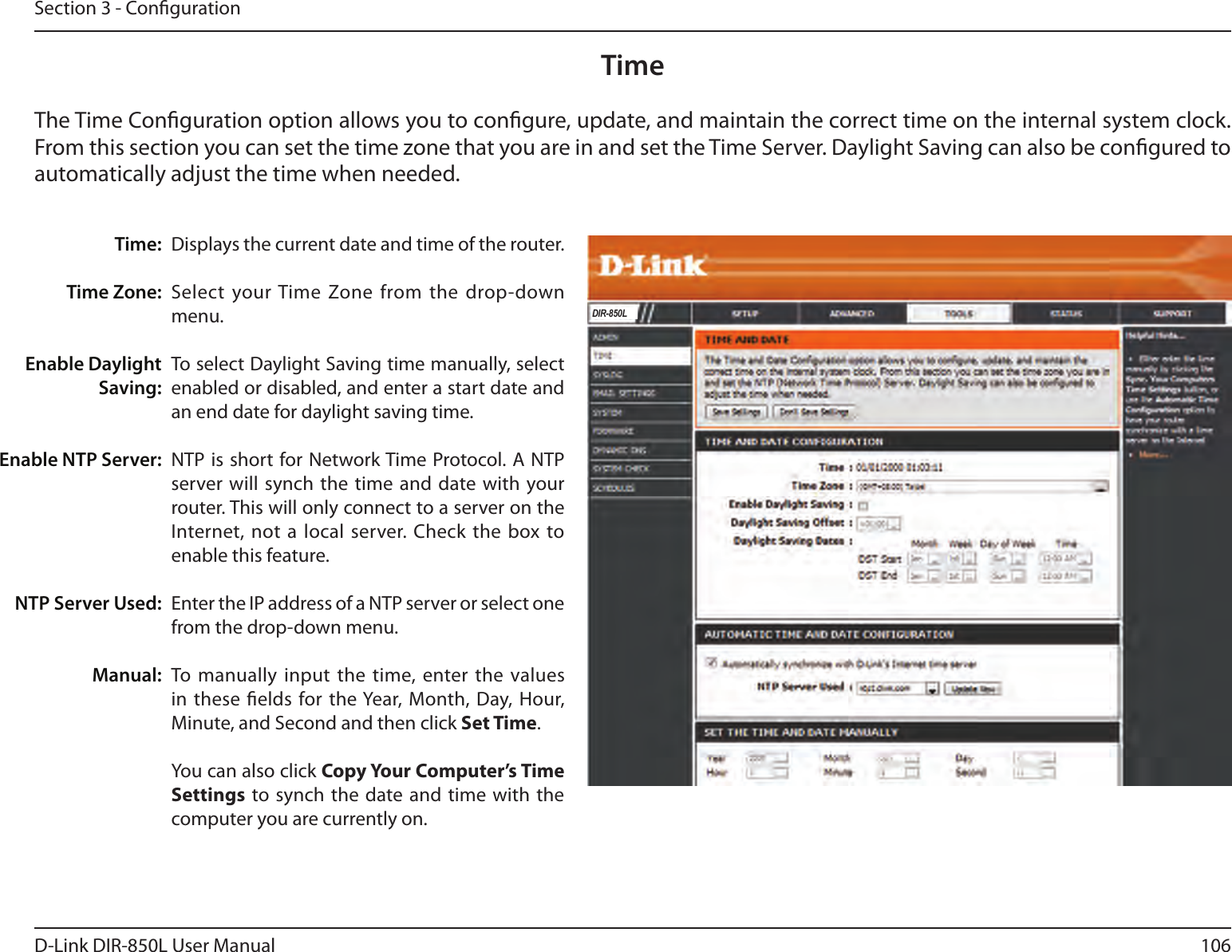 106D-Link DIR-850L User ManualSection 3 - CongurationTimeDisplays the current date and time of the router.Select  your Time Zone from the drop-down menu.To select Daylight Saving time manually, select enabled or disabled, and enter a start date and an end date for daylight saving time.NTP is short for Network Time Protocol. A NTP server will synch the time  and  date with your router. This will only connect to a server on the Internet, not a local  server. Check  the box to enable this feature.Enter the IP address of a NTP server or select one from the drop-down menu.To manually input the  time, enter the values in these elds for the Year, Month, Day, Hour, Minute, and Second and then click Set Time. You can also click Copy Your Computer’s Time Settings to synch  the  date and time with the computer you are currently on.Time:Time Zone:Enable Daylight Saving:Enable NTP Server:NTP Server Used:Manual:The Time Conguration option allows you to congure, update, and maintain the correct time on the internal system clock. From this section you can set the time zone that you are in and set the Time Server. Daylight Saving can also be congured to automatically adjust the time when needed.DIR-850L