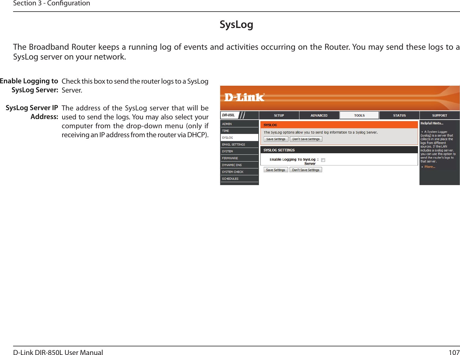 107D-Link DIR-850L User ManualSection 3 - CongurationSysLogThe Broadband Router keeps a running log of events and activities occurring on the Router. You may send these logs to a SysLog server on your network.Enable Logging to SysLog Server:SysLog Server IP Address:Check this box to send the router logs to a SysLog Server.The address of the SysLog server that will  be used to send the logs. You may also select your computer from the drop-down menu  (only  if receiving an IP address from the router via DHCP).DIR-850L