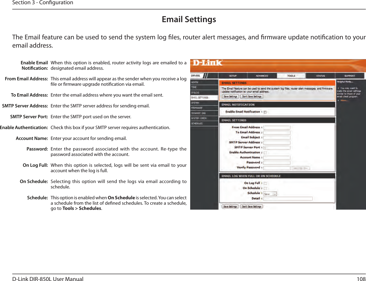 108D-Link DIR-850L User ManualSection 3 - CongurationEmail SettingsThe Email feature can be used to send the system log les, router alert messages, and rmware update notication to your email address. Enable Email Notication: From Email Address:To Email Address:SMTP Server Address:SMTP Server Port:Enable Authentication:Account Name:Password:On Log Full:On Schedule:Schedule:When this option is enabled, router activity logs are emailed to a designated email address.This email address will appear as the sender when you receive a log le or rmware upgrade notication via email.Enter the email address where you want the email sent. Enter the SMTP server address for sending email. Enter the SMTP port used on the server.Check this box if your SMTP server requires authentication. Enter your account for sending email.Enter the  password associated with the  account. Re-type  the password associated with the account.When this  option is selected, logs  will be sent  via email to your account when the log is full.Selecting  this option will  send the logs  via email according to schedule.This option is enabled when On Schedule is selected. You can select a schedule from the list of dened schedules. To create a schedule, go to Tools &gt; Schedules.DIR-850L