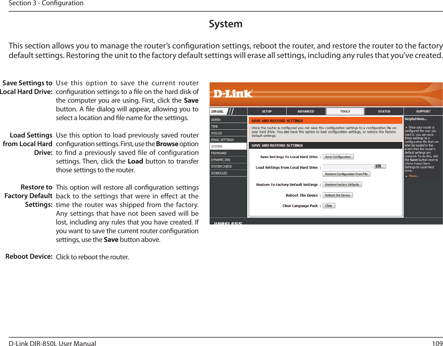 109D-Link DIR-850L User ManualSection 3 - CongurationUse  this  option  to  save  the  current  router conguration settings to a le on the hard disk of the computer you are using. First, click the Save button. A le dialog will appear, allowing you to select a location and le name for the settings. Use this option to load previously saved router conguration settings. First, use the Browse option to find a previously saved file of configuration settings. Then, click the Load button to transfer those settings to the router. This option will restore all conguration settings back to the settings that were in effect at the time the router was shipped from the factory. Any settings that have  not  been saved will be lost, including any rules that you have created. If you want to save the current router conguration settings, use the Save button above. Click to reboot the router.Save Settings to Local Hard Drive:Load Settings from Local Hard Drive:Restore to Factory Default Settings:Reboot Device:SystemThis section allows you to manage the router’s conguration settings, reboot the router, and restore the router to the factory default settings. Restoring the unit to the factory default settings will erase all settings, including any rules that you’ve created.DIR-850L