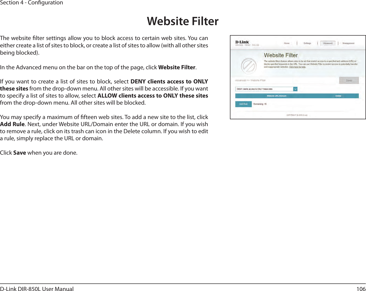 106D-Link DIR-850L User ManualSection 4 - CongurationWebsite FilterThe website lter settings allow you to block access to certain web sites. You can either create a list of sites to block, or create a list of sites to allow (with all other sites being blocked).In the Advanced menu on the bar on the top of the page, click Website Filter.If you want to create a list of sites to block, select DENY clients access to ONLY these sites from the drop-down menu. All other sites will be accessible. If you want to specify a list of sites to allow, select ALLOW clients access to ONLY these sites from the drop-down menu. All other sites will be blocked.You may specify a maximum of fteen web sites. To add a new site to the list, click Add Rule. Next, under Website URL/Domain enter the URL or domain. If you wish to remove a rule, click on its trash can icon in the Delete column. If you wish to edit a rule, simply replace the URL or domain.Click Save when you are done.