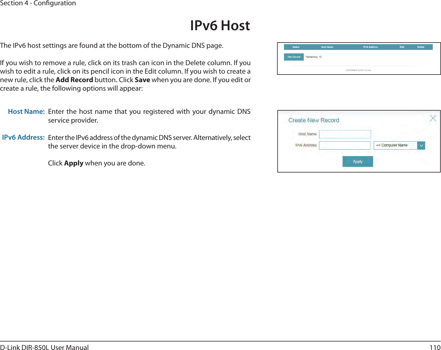 110D-Link DIR-850L User ManualSection 4 - CongurationEnter the host name that you registered with your dynamic DNS service provider.Enter the IPv6 address of the dynamic DNS server. Alternatively, select the server device in the drop-down menu. Click Apply when you are done.Host Name:IPv6 Address:The IPv6 host settings are found at the bottom of the Dynamic DNS page.If you wish to remove a rule, click on its trash can icon in the Delete column. If you wish to edit a rule, click on its pencil icon in the Edit column. If you wish to create a new rule, click the Add Record button. Click Save when you are done. If you edit or create a rule, the following options will appear:IPv6 Host