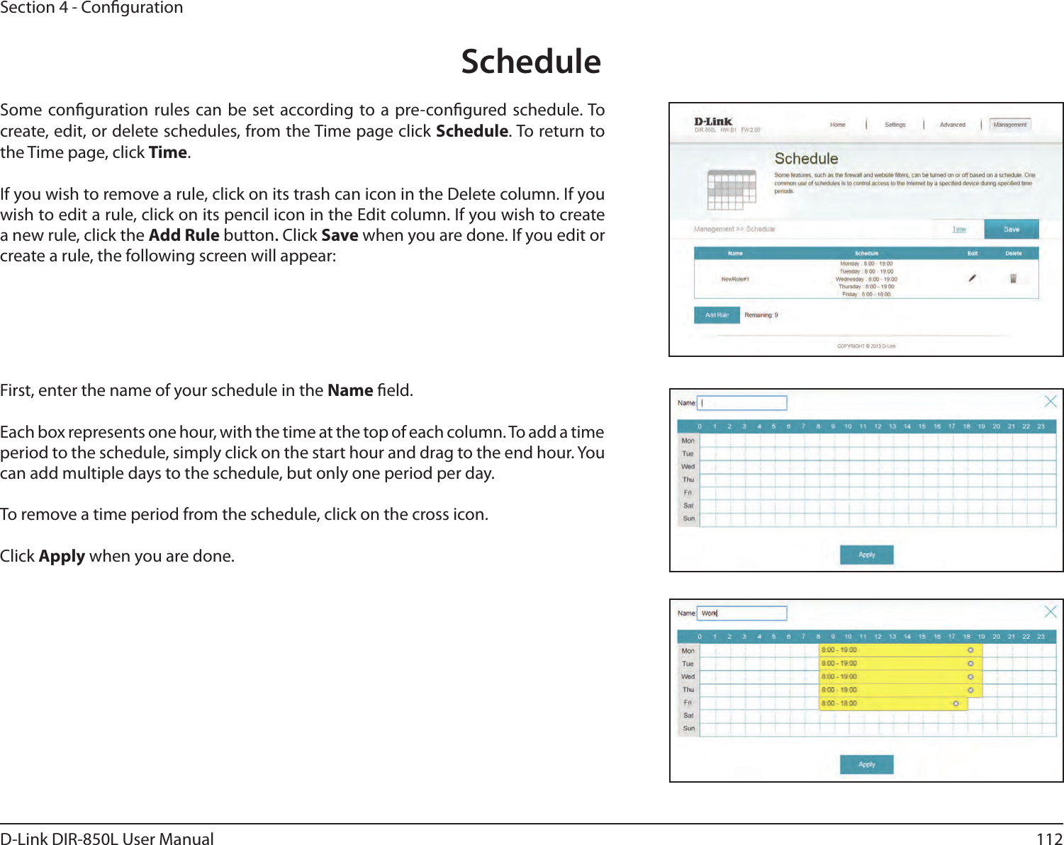 112D-Link DIR-850L User ManualSection 4 - CongurationScheduleSome conguration rules can be set according to a pre-congured schedule. To create, edit, or delete schedules, from the Time page click Schedule. To return to the Time page, click Time. If you wish to remove a rule, click on its trash can icon in the Delete column. If you wish to edit a rule, click on its pencil icon in the Edit column. If you wish to create a new rule, click the Add Rule button. Click Save when you are done. If you edit or create a rule, the following screen will appear:First, enter the name of your schedule in the Name eld.Each box represents one hour, with the time at the top of each column. To add a time period to the schedule, simply click on the start hour and drag to the end hour. You can add multiple days to the schedule, but only one period per day.To remove a time period from the schedule, click on the cross icon.Click Apply when you are done.