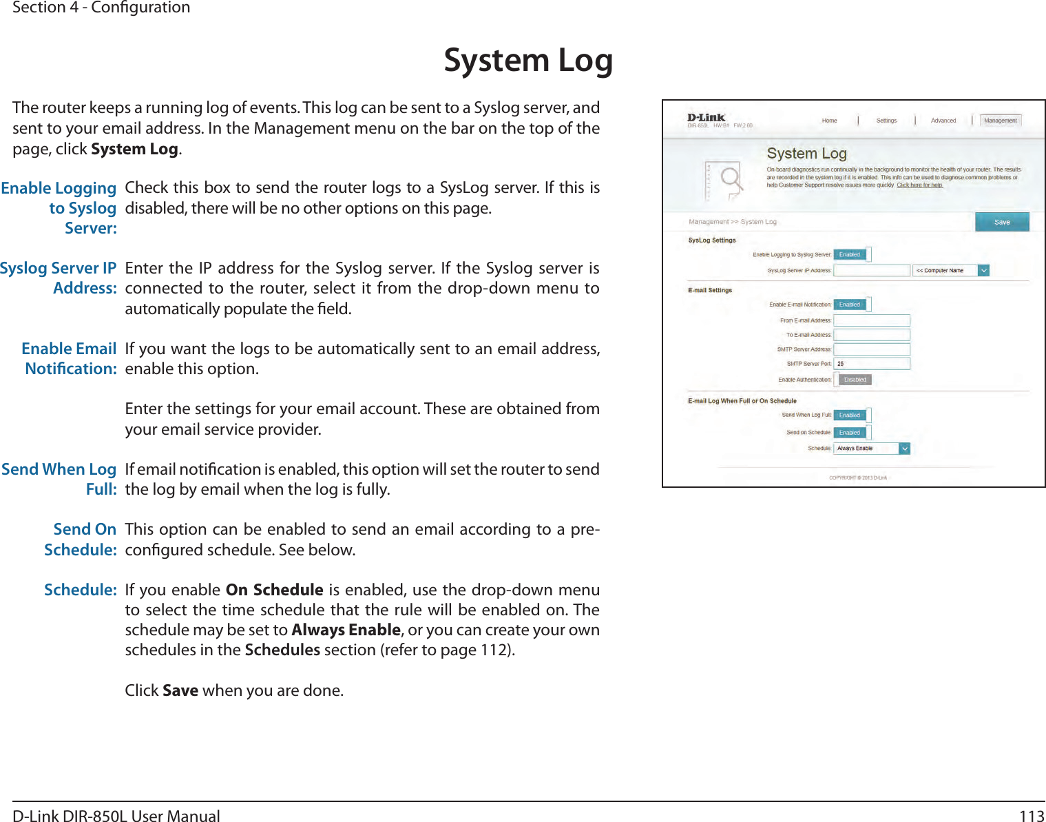 113D-Link DIR-850L User ManualSection 4 - CongurationSystem LogCheck this box to send the router logs to a SysLog server. If this is disabled, there will be no other options on this page.Enter the IP address for the Syslog server. If the Syslog server is connected to the router, select it from the drop-down menu to automatically populate the eld. If you want the logs to be automatically sent to an email address, enable this option.Enter the settings for your email account. These are obtained from your email service provider.If email notication is enabled, this option will set the router to send the log by email when the log is fully.This option can be enabled to send an email according to a pre-congured schedule. See below.If you enable On Schedule is enabled, use the drop-down menu to select the time schedule that the rule will be enabled on. The schedule may be set to Always Enable, or you can create your own schedules in the Schedules section (refer to page 112).Click Save when you are done.Enable Logging to Syslog Server:Syslog Server IP Address:Enable Email Notication:Send When Log Full:Send On Schedule:Schedule:The router keeps a running log of events. This log can be sent to a Syslog server, and sent to your email address. In the Management menu on the bar on the top of the page, click System Log. 