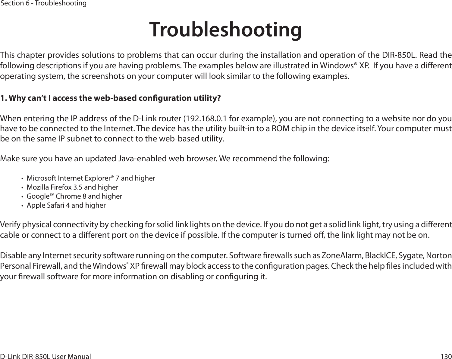 130D-Link DIR-850L User ManualSection 6 - TroubleshootingTroubleshootingThis chapter provides solutions to problems that can occur during the installation and operation of the DIR-850L. Read the following descriptions if you are having problems. The examples below are illustrated in Windows® XP.  If you have a dierent operating system, the screenshots on your computer will look similar to the following examples.1. Why can’t I access the web-based conguration utility?When entering the IP address of the D-Link router (192.168.0.1 for example), you are not connecting to a website nor do you have to be connected to the Internet. The device has the utility built-in to a ROM chip in the device itself. Your computer must be on the same IP subnet to connect to the web-based utility. Make sure you have an updated Java-enabled web browser. We recommend the following:  •  Microsoft Internet Explorer® 7 and higher•  Mozilla Firefox 3.5 and higher•  Google™ Chrome 8 and higher•  Apple Safari 4 and higherVerify physical connectivity by checking for solid link lights on the device. If you do not get a solid link light, try using a dierent cable or connect to a dierent port on the device if possible. If the computer is turned o, the link light may not be on.Disable any Internet security software running on the computer. Software rewalls such as ZoneAlarm, BlackICE, Sygate, Norton Personal Firewall, and the Windows® XP rewall may block access to the conguration pages. Check the help les included with your rewall software for more information on disabling or conguring it.