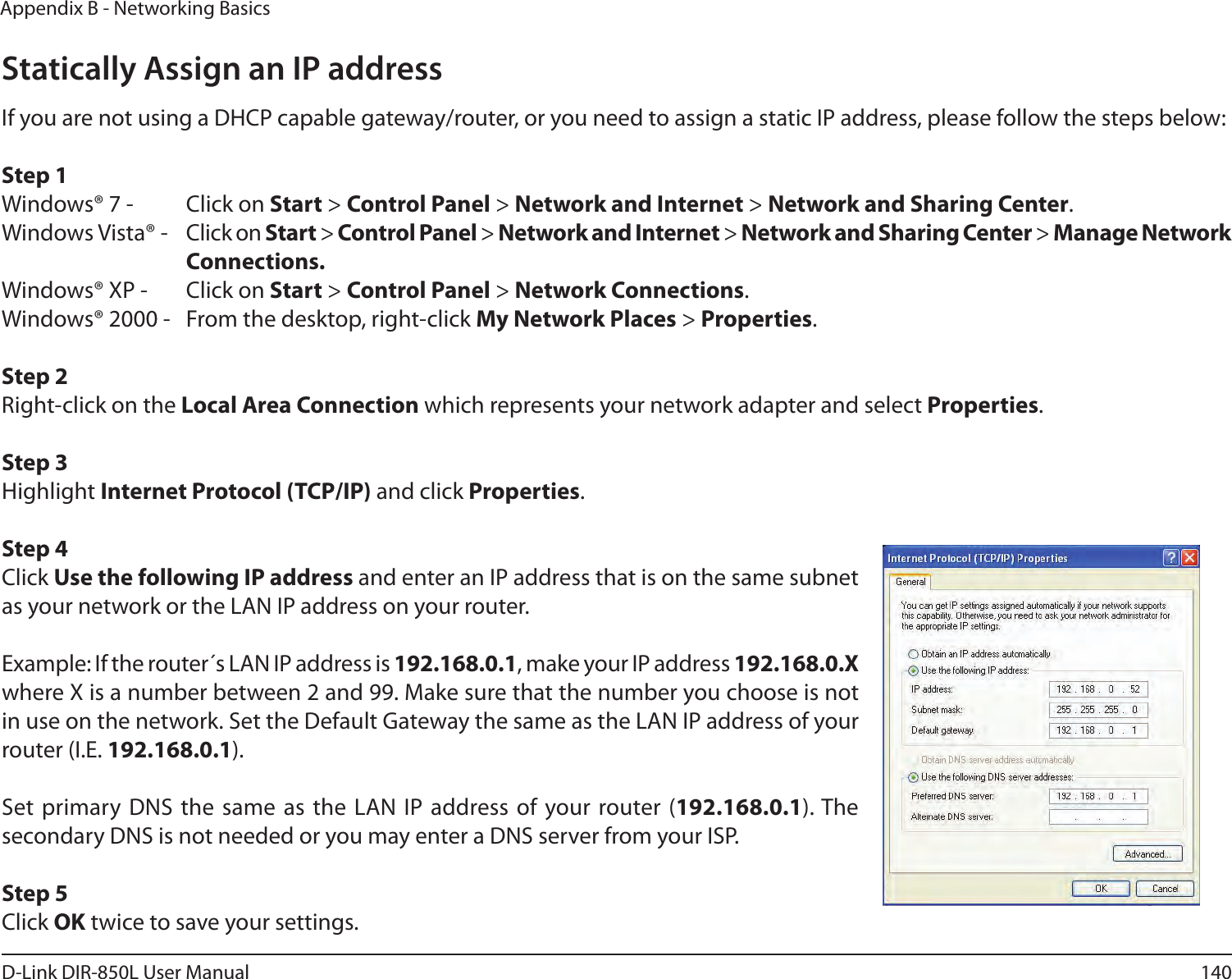 140D-Link DIR-850L User ManualAppendix B - Networking BasicsStatically Assign an IP addressIf you are not using a DHCP capable gateway/router, or you need to assign a static IP address, please follow the steps below:Step 1Windows® 7 -  Click on Start &gt; Control Panel &gt; Network and Internet &gt; Network and Sharing Center.Windows Vista® -  Click on Start &gt; Control Panel &gt; Network and Internet &gt; Network and Sharing Center &gt; Manage Network    Connections.Windows® XP -  Click on Start &gt; Control Panel &gt; Network Connections.Windows® 2000 -  From the desktop, right-click My Network Places &gt; Properties.Step 2Right-click on the Local Area Connection which represents your network adapter and select Properties.Step 3Highlight Internet Protocol (TCP/IP) and click Properties.Step 4Click Use the following IP address and enter an IP address that is on the same subnet as your network or the LAN IP address on your router. Example: If the router´s LAN IP address is 192.168.0.1, make your IP address 192.168.0.X where X is a number between 2 and 99. Make sure that the number you choose is not in use on the network. Set the Default Gateway the same as the LAN IP address of your router (I.E. 192.168.0.1). Set primary DNS the same as the LAN IP address of your router (192.168.0.1). The secondary DNS is not needed or you may enter a DNS server from your ISP.Step 5Click OK twice to save your settings.