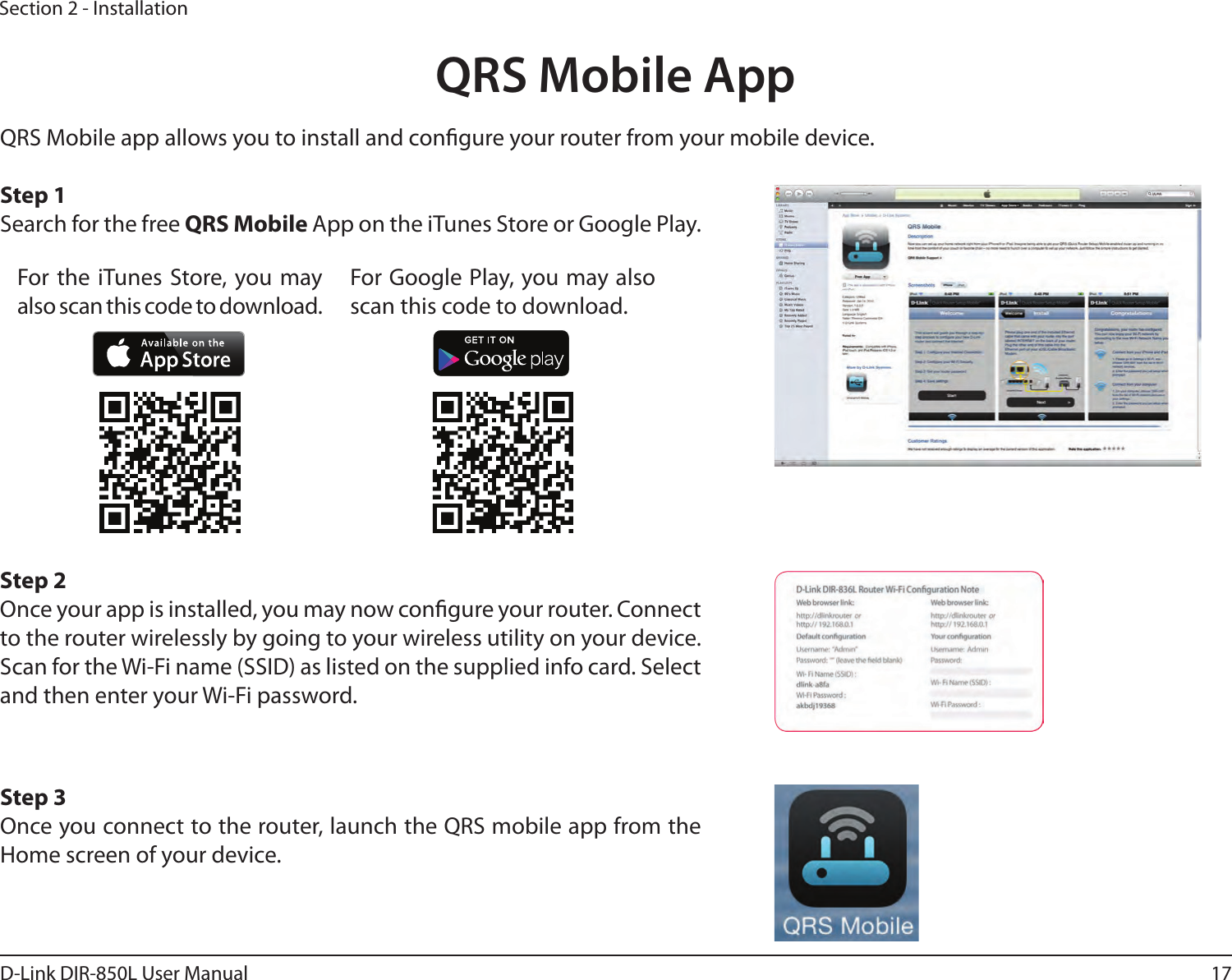 17D-Link DIR-850L User ManualSection 2 - InstallationQRS Mobile AppQRS Mobile app allows you to install and congure your router from your mobile device. Step 1Search for the free QRS Mobile App on the iTunes Store or Google Play.Step 2Once your app is installed, you may now congure your router. Connect to the router wirelessly by going to your wireless utility on your device. Scan for the Wi-Fi name (SSID) as listed on the supplied info card. Select and then enter your Wi-Fi password.Step 3Once you connect to the router, launch the QRS mobile app from the Home screen of your device.For the iTunes Store, you may also scan this code to download.For Google Play, you may also scan this code to download.