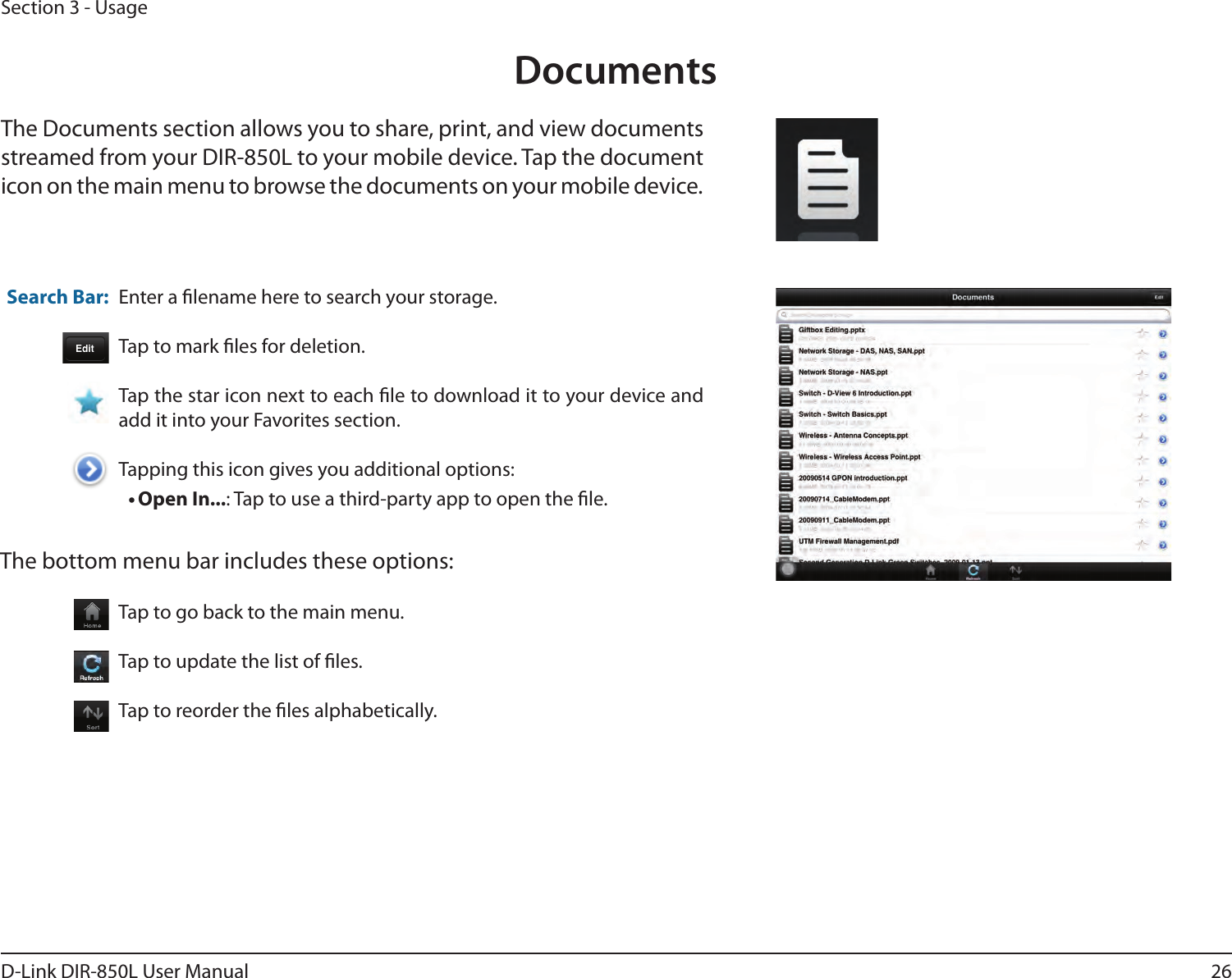 26D-Link DIR-850L User ManualSection 3 - UsageDocumentsThe Documents section allows you to share, print, and view documents streamed from your DIR-850L to your mobile device. Tap the document icon on the main menu to browse the documents on your mobile device.Enter a lename here to search your storage.Tap to mark les for deletion.Tap the star icon next to each le to download it to your device and add it into your Favorites section.Tapping this icon gives you additional options:•Open In...: Tap to use a third-party app to open the le.The bottom menu bar includes these options:Search Bar: Tap to go back to the main menu.Tap to update the list of les.Tap to reorder the les alphabetically.