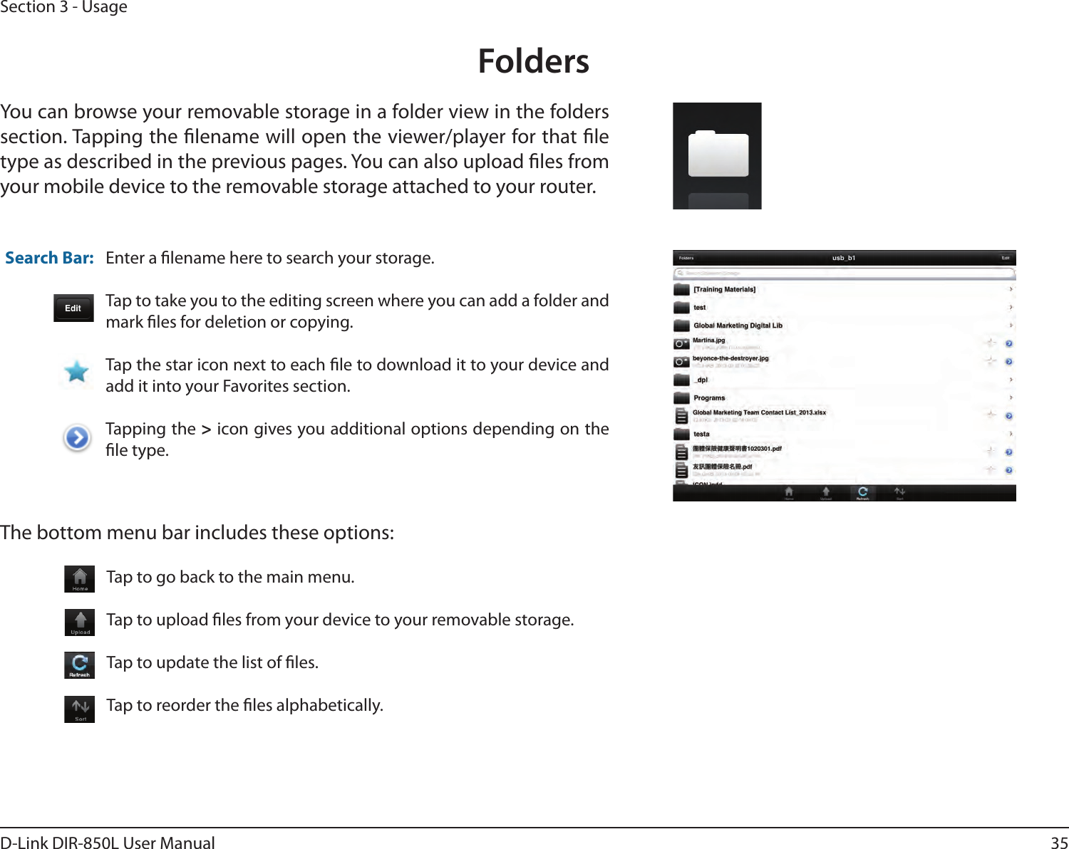 35D-Link DIR-850L User ManualSection 3 - UsageFoldersYou can browse your removable storage in a folder view in the folders section. Tapping the lename will open the viewer/player for that le type as described in the previous pages. You can also upload les from your mobile device to the removable storage attached to your router.Enter a lename here to search your storage.Tap to take you to the editing screen where you can add a folder and mark les for deletion or copying.Tap the star icon next to each le to download it to your device and add it into your Favorites section.Tapping the &gt; icon gives you additional options depending on the le type.Search Bar:The bottom menu bar includes these options:Tap to go back to the main menu.Tap to upload les from your device to your removable storage.Tap to update the list of les.Tap to reorder the les alphabetically.
