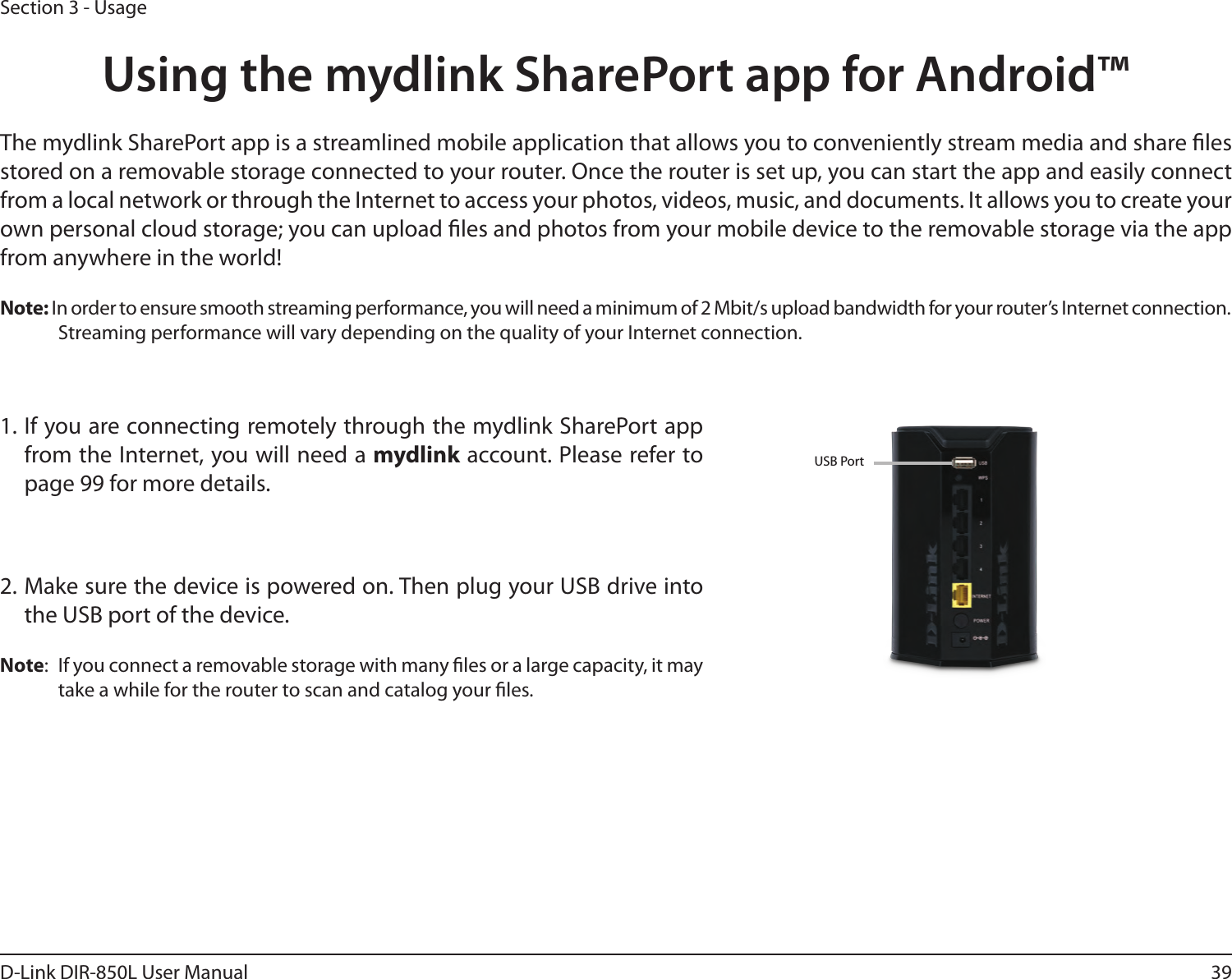 39D-Link DIR-850L User ManualSection 3 - UsageUsing the mydlink SharePort app for Android™The mydlink SharePort app is a streamlined mobile application that allows you to conveniently stream media and share les stored on a removable storage connected to your router. Once the router is set up, you can start the app and easily connect from a local network or through the Internet to access your photos, videos, music, and documents. It allows you to create your own personal cloud storage; you can upload les and photos from your mobile device to the removable storage via the app from anywhere in the world!Note: In order to ensure smooth streaming performance, you will need a minimum of 2 Mbit/s upload bandwidth for your router’s Internet connection. Streaming performance will vary depending on the quality of your Internet connection.1. If you are connecting remotely through the mydlink SharePort app from the Internet, you will need a mydlink account. Please refer to  page 99 for more details.2. Make sure the device is powered on. Then plug your USB drive into the USB port of the device.Note:  If you connect a removable storage with many les or a large capacity, it may take a while for the router to scan and catalog your les.USB Port