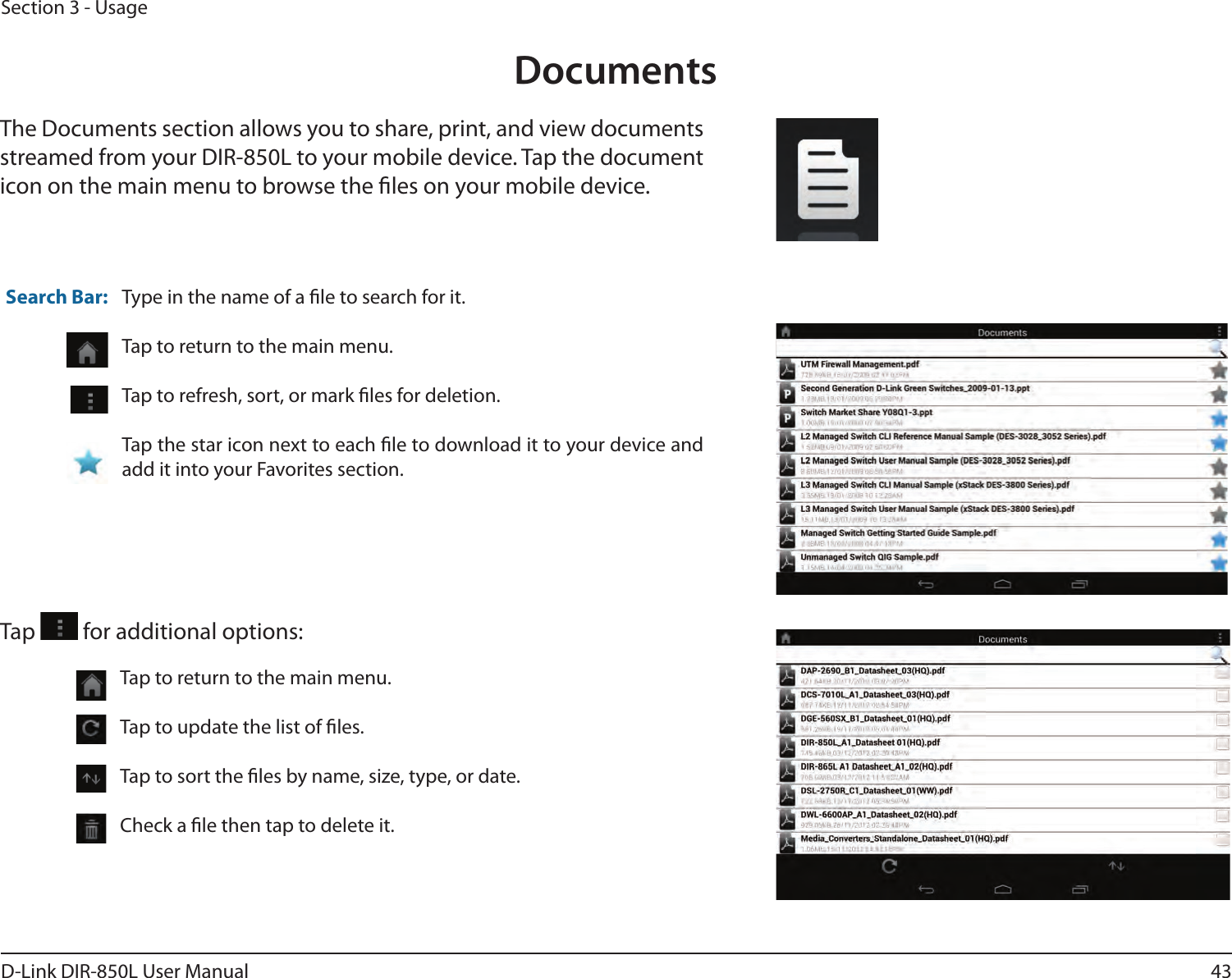43D-Link DIR-850L User ManualSection 3 - UsageDocumentsThe Documents section allows you to share, print, and view documents streamed from your DIR-850L to your mobile device. Tap the document icon on the main menu to browse the les on your mobile device.Type in the name of a le to search for it.Tap to return to the main menu.Tap to refresh, sort, or mark les for deletion.Tap the star icon next to each le to download it to your device and add it into your Favorites section.Search Bar:Tap   for additional options:Tap to return to the main menu.Tap to update the list of les.Tap to sort the les by name, size, type, or date.Check a le then tap to delete it.