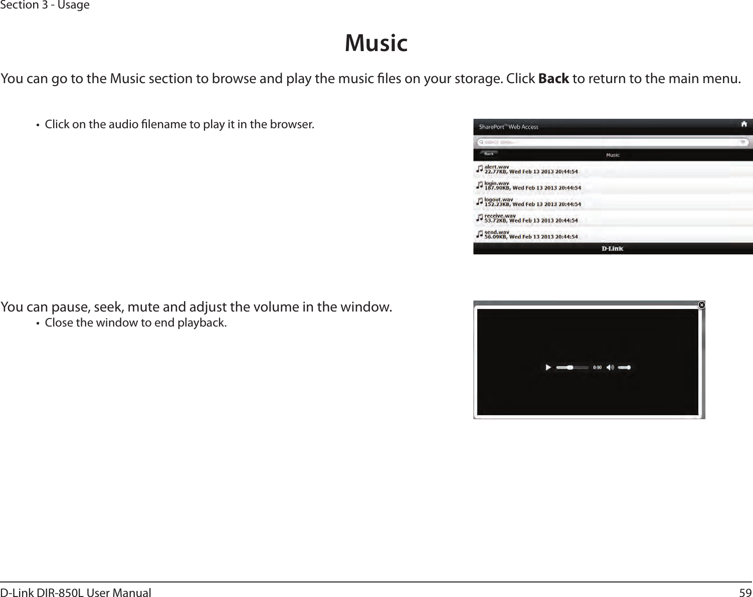 59D-Link DIR-850L User ManualSection 3 - UsageMusicYou can go to the Music section to browse and play the music les on your storage. Click Back to return to the main menu.•  Click on the audio lename to play it in the browser.You can pause, seek, mute and adjust the volume in the window.•  Close the window to end playback.