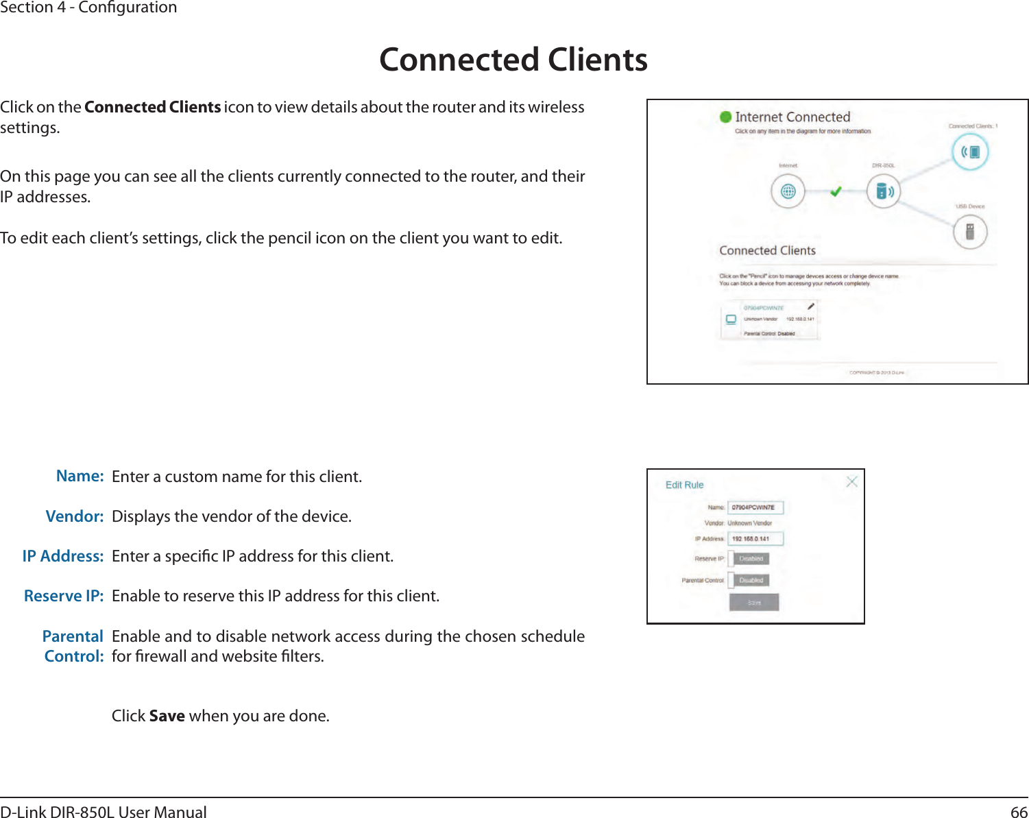 66D-Link DIR-850L User ManualSection 4 - CongurationConnected ClientsClick on the Connected Clients icon to view details about the router and its wireless settings.On this page you can see all the clients currently connected to the router, and their IP addresses.To edit each client’s settings, click the pencil icon on the client you want to edit.Enter a custom name for this client.Displays the vendor of the device.Enter a specic IP address for this client.Enable to reserve this IP address for this client.Enable and to disable network access during the chosen schedule for rewall and website lters.Click Save when you are done.Name:Vendor:IP Address:Reserve IP:Parental Control: