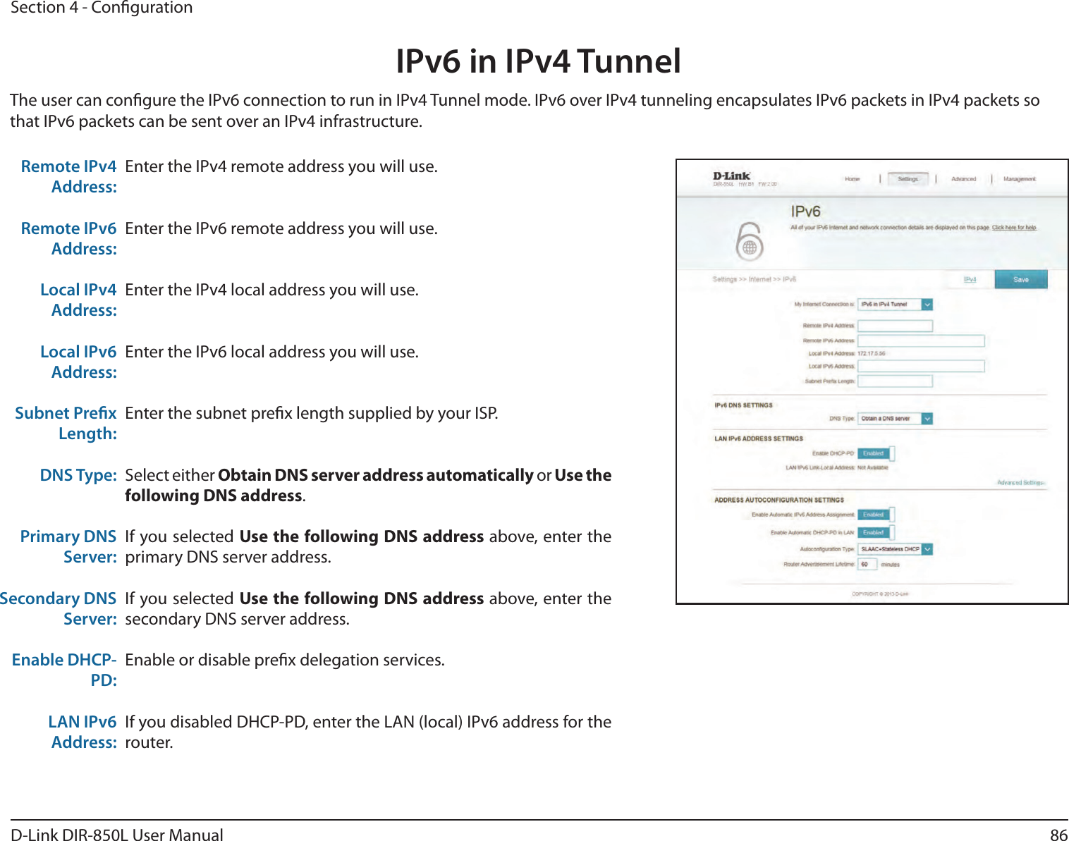 86D-Link DIR-850L User ManualSection 4 - CongurationIPv6 in IPv4 TunnelEnter the IPv4 remote address you will use.Enter the IPv6 remote address you will use.Enter the IPv4 local address you will use.Enter the IPv6 local address you will use.Enter the subnet prex length supplied by your ISP.Select either Obtain DNS server address automatically or Use the following DNS address.If you selected Use the following DNS address above, enter the primary DNS server address. If you selected Use the following DNS address above, enter the secondary DNS server address.Enable or disable prex delegation services.If you disabled DHCP-PD, enter the LAN (local) IPv6 address for the router.Remote IPv4 Address:Remote IPv6 Address:Local IPv4 Address:Local IPv6 Address:Subnet Prex Length:DNS Type:Primary DNS Server:Secondary DNS Server:Enable DHCP-PD:LAN IPv6 Address:The user can congure the IPv6 connection to run in IPv4 Tunnel mode. IPv6 over IPv4 tunneling encapsulates IPv6 packets in IPv4 packets so that IPv6 packets can be sent over an IPv4 infrastructure.