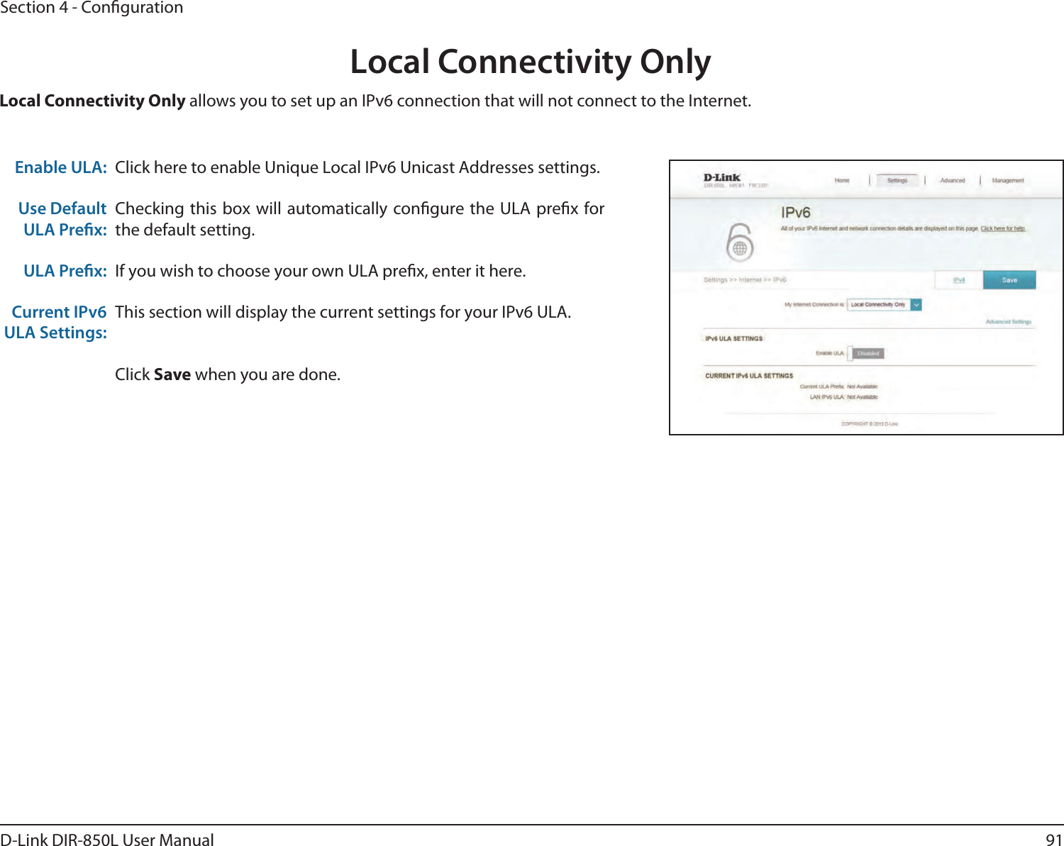 91D-Link DIR-850L User ManualSection 4 - CongurationLocal Connectivity OnlyClick here to enable Unique Local IPv6 Unicast Addresses settings.Checking this box will automatically congure the ULA prex for the default setting.If you wish to choose your own ULA prex, enter it here.This section will display the current settings for your IPv6 ULA.Click Save when you are done.Enable ULA:Use Default ULA Prex:ULA Prex:Current IPv6 ULA Settings:Local Connectivity Only allows you to set up an IPv6 connection that will not connect to the Internet.