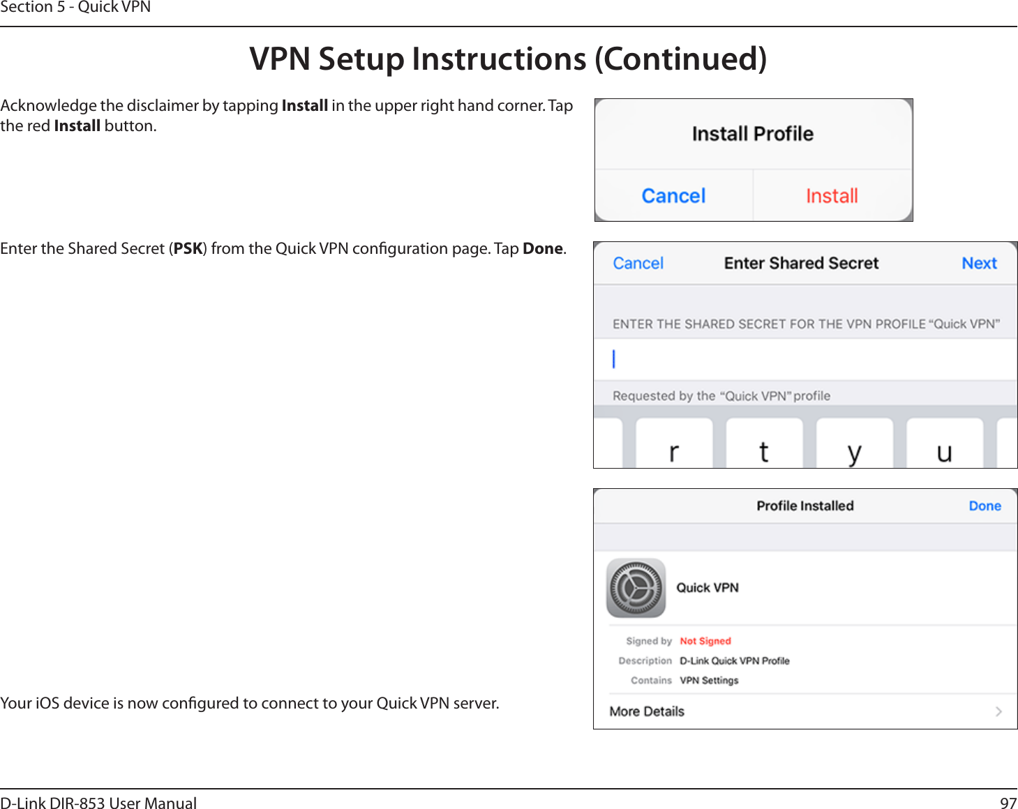 97D-Link DIR-853 User ManualSection 5 - Quick VPNYour iOS device is now congured to connect to your Quick VPN server.Enter the Shared Secret (PSK) from the Quick VPN conguration page. Tap Done.Acknowledge the disclaimer by tapping Install in the upper right hand corner. Tap the red Install button.VPN Setup Instructions (Continued)