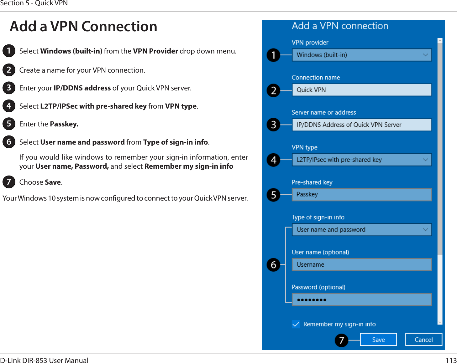 113D-Link DIR-853 User ManualSection 5 - Quick VPN1Select Windows (built-in) from the VPN Provider drop down menu.2Create a name for your VPN connection.3Enter your IP/DDNS address of your Quick VPN server.4Select L2TP/IPSec with pre-shared key from VPN type.5Enter the Passkey.6Select User name and password from Type of sign-in info.If you would like windows to remember your sign-in information, enter your User name, Password, and select Remember my sign-in info7Choose Save.Your Windows 10 system is now congured to connect to your Quick VPN server.Add a VPN Connection