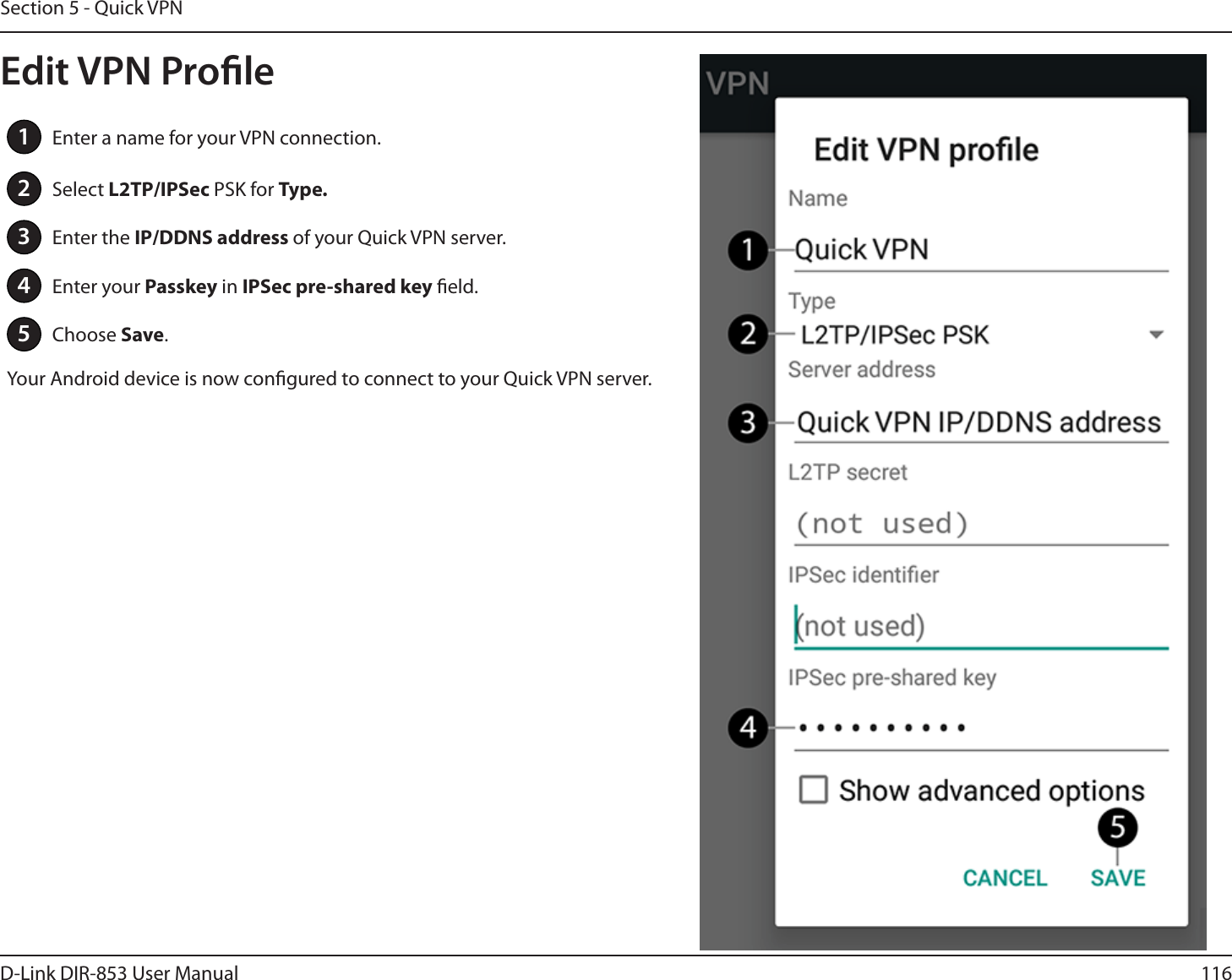 116D-Link DIR-853 User ManualSection 5 - Quick VPN1Enter a name for your VPN connection.2Select L2TP/IPSec PSK for Type.3Enter the IP/DDNS address of your Quick VPN server.4Enter your Passkey in IPSec pre-shared key eld.5Choose Save.Your Android device is now congured to connect to your Quick VPN server.Edit VPN Prole